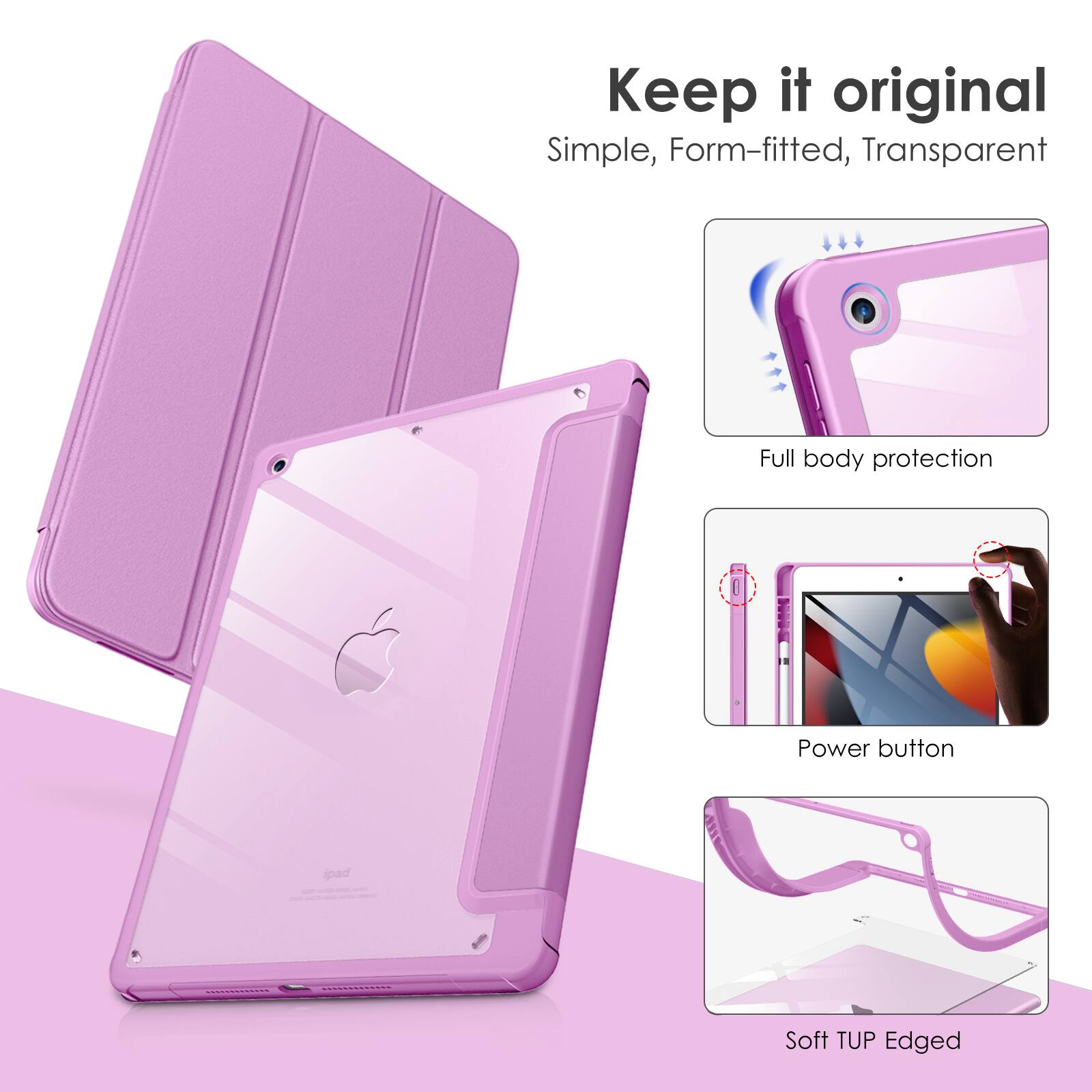 Keep it original  
Simple, Form-fitted, Transparent  
Full body protection  
Power button  
Soft TUP Edged