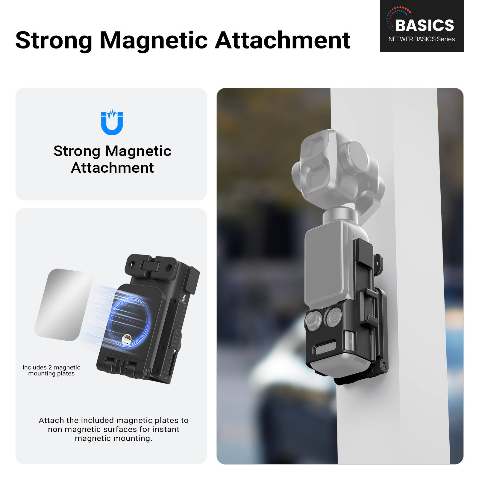 BASICS NEWER BASICS Series

Strong Magnetic Attachment

Strong Magnetic Attachment

Includes 2 magnetic mounting plates

Attach the included magnetic plates to non magnetic surfaces for instant magnetic mounting.