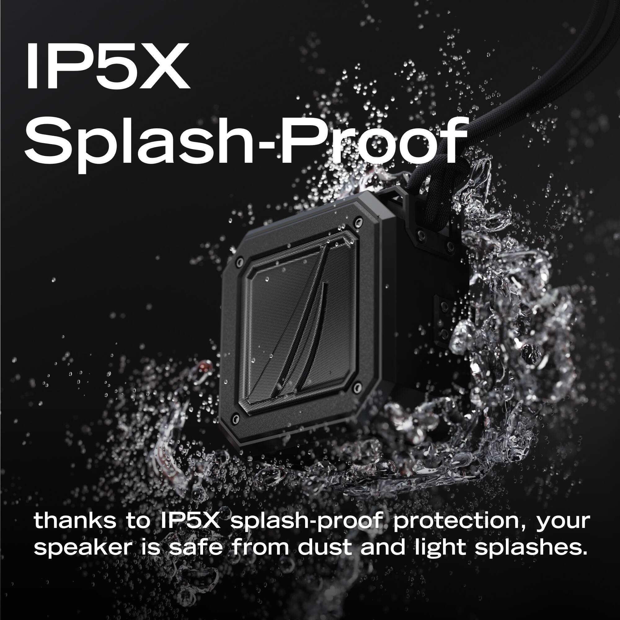 IP5X Splash-Proof

thanks to IP5X splash-proof protection, your speaker is safe from dust and light splashes.