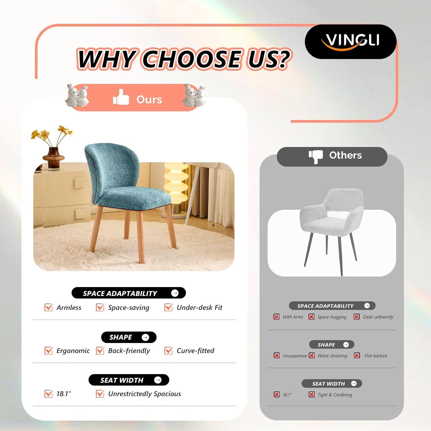 WHY CHOOSE US?  
VINGLI  

Ours  
Others  

SPACE ADAPTABILITY  
Armless  
Space-saving  
Under-desk Fit  

SPACE ADAPTABILITY  
With Arms  
Space-hogging  
Desk-unfriendly  

SHAPE  
Ergonomic  
Back-friendly  
Curve-fitted  

SHAPE  
Unsupportive  
Wrist-straining  
Flat-backed  

SEAT WIDTH  
18.1"  
Unrestrictedly Spacious  

SEAT WIDTH  
16.1"  
Tight & Confining