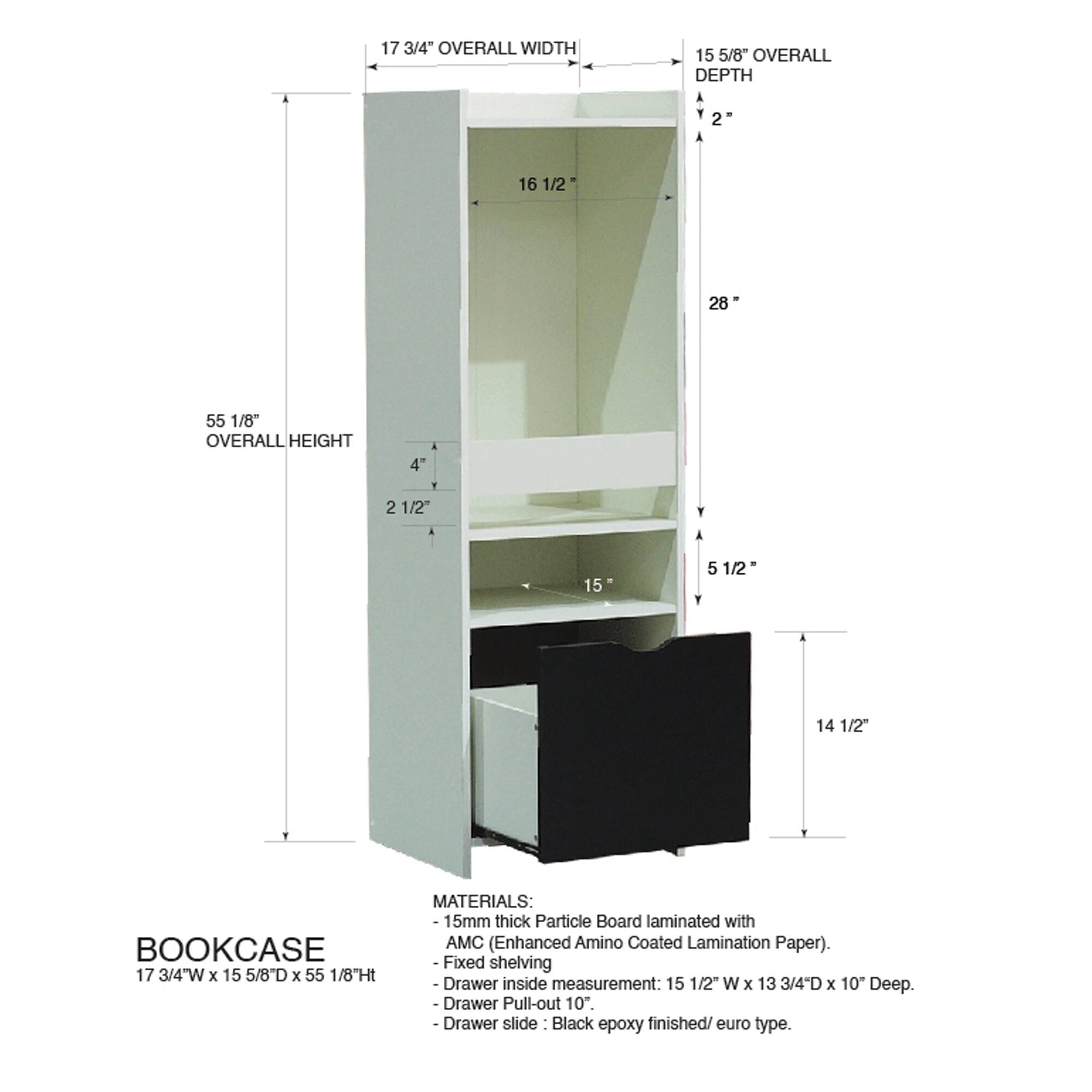 17 3/4" OVERALL WIDTH  
15 5/8" OVERALL DEPTH  
55 1/8" OVERALL HEIGHT  

BOOKCASE  
17 3/4"W x 15 5/8D x 55 1/8H  

MATERIALS:  
- 15mm thick Particle Board laminated with AMC (Enhanced Amino Coated Lamination Paper).  
- Fixed shelving  
- Drawer inside measurement: 15 1/2" W x 13 3/4"D x 10" Deep.  
- Drawer Pull-out 10".  
- Drawer slide: Black epoxy finished/ euro type.