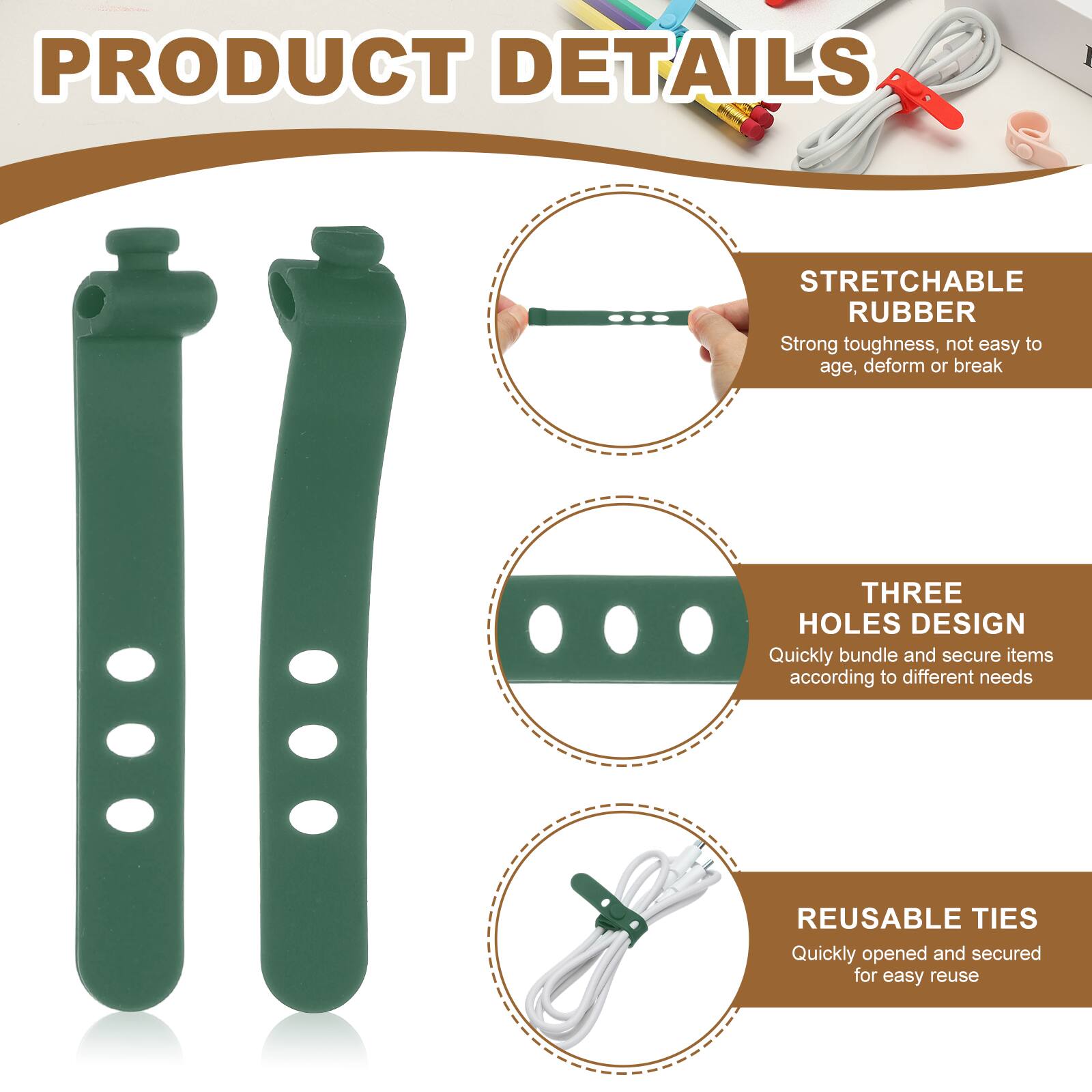 PRODUCT DETAILS

STRETCHABLE RUBBER
Strong toughness, not easy to age, deform or break

THREE HOLES DESIGN
Quickly bundle and secure items according to different needs

REUSABLE TIES
Quickly opened and secured for easy reuse