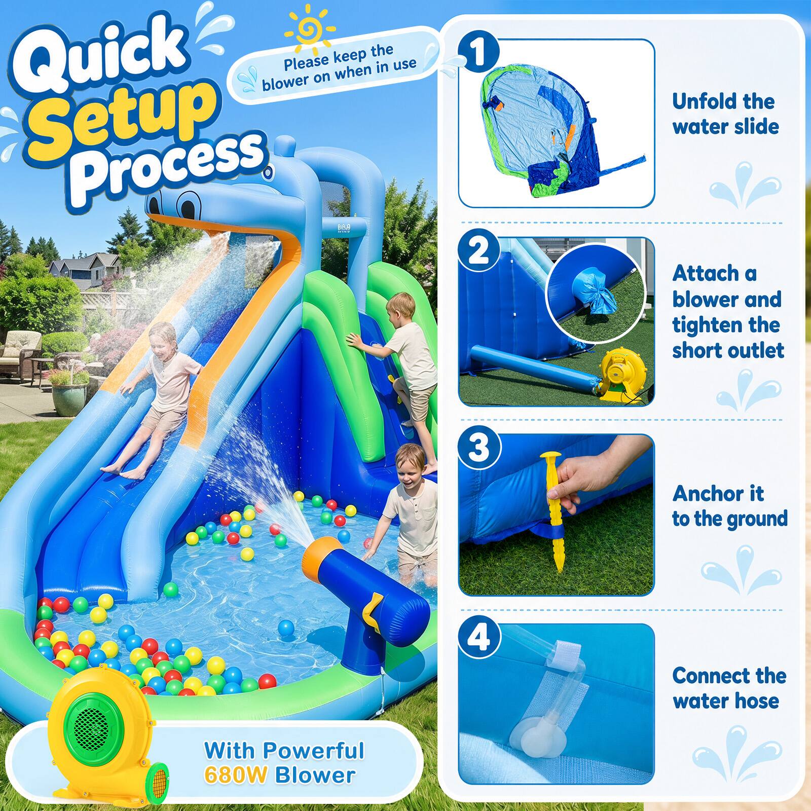 Quick Setup Process

Please keep the blower on when in use

1. Unfold the water slide
2. Attach a blower and tighten the short outlet
3. Anchor it to the ground
4. Connect the water hose

With Powerful 680W Blower