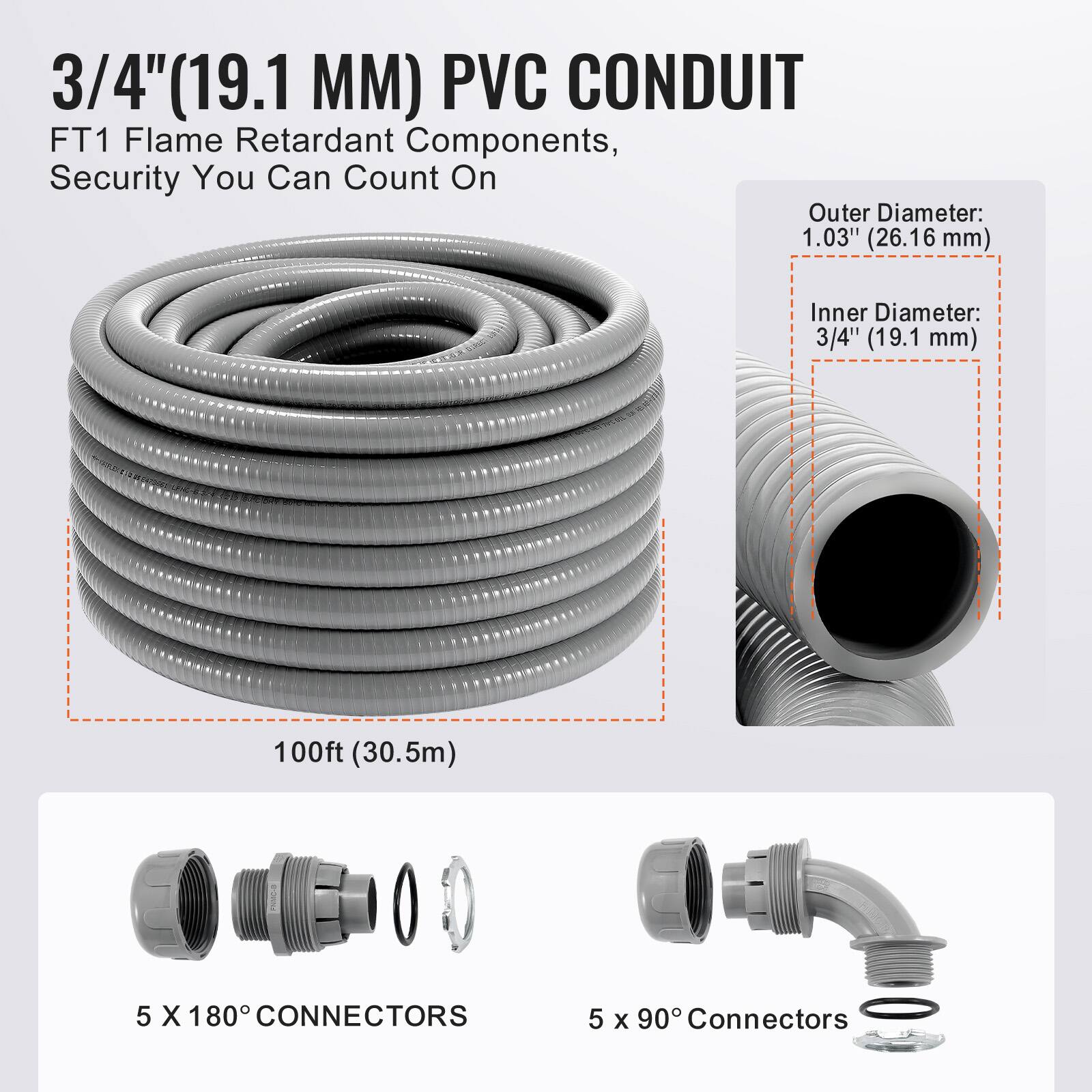 3/4" (19.1 MM) PVC CONDUIT  
FT1 Flame Retardant Components, Security You Can Count On  

Outer Diameter: 1.03" (26.16 mm)  
Inner Diameter: 3/4" (19.1 mm)  

100ft (30.5m)  

5 X 180° CONNECTORS  
5 x 90° Connectors