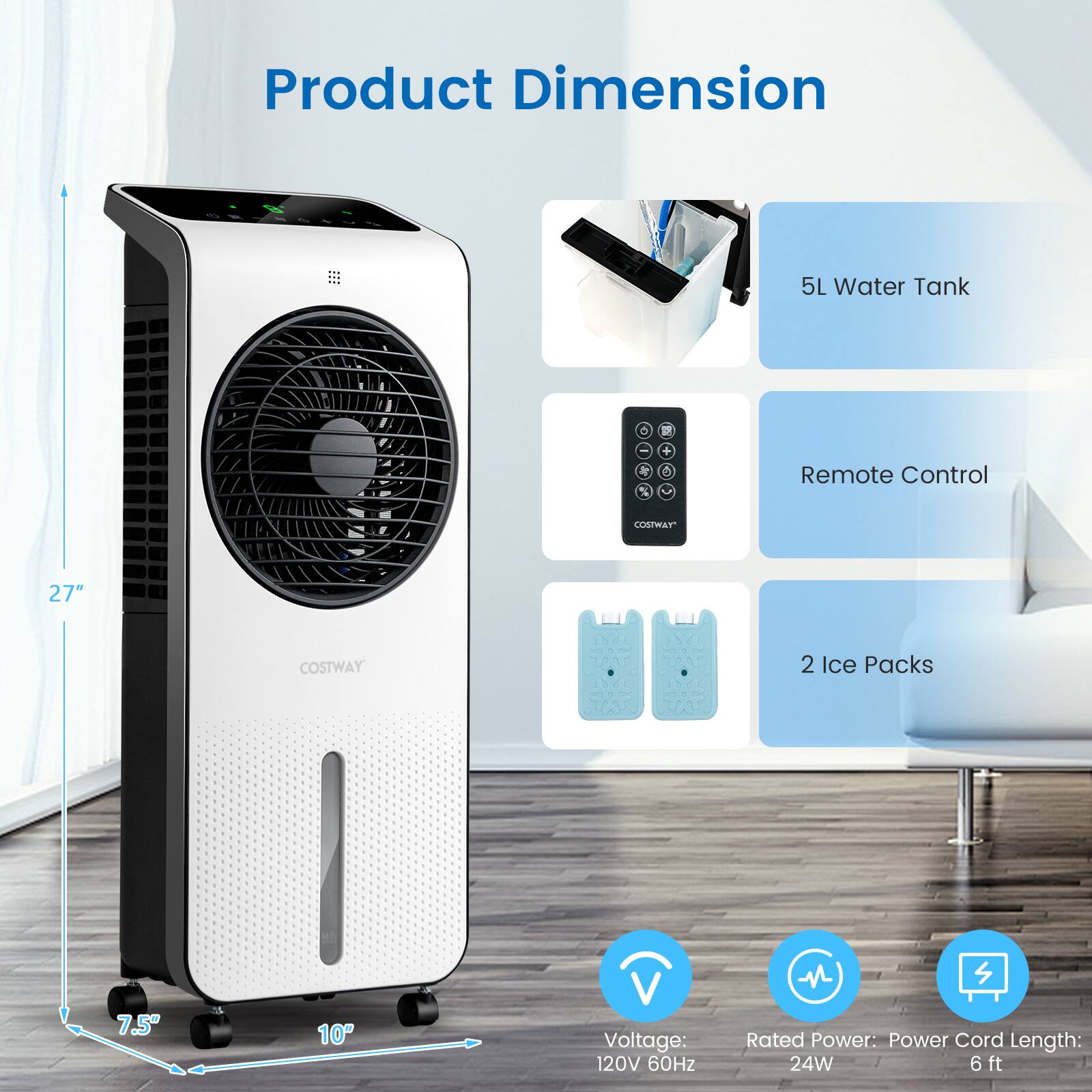 Product Dimension  
5L Water Tank  
Remote Control  
COSTWAY 27"  
2 Ice Packs  
Voltage: 120V 60Hz  
Rated Power: 24W  
Power Cord Length: 6 ft