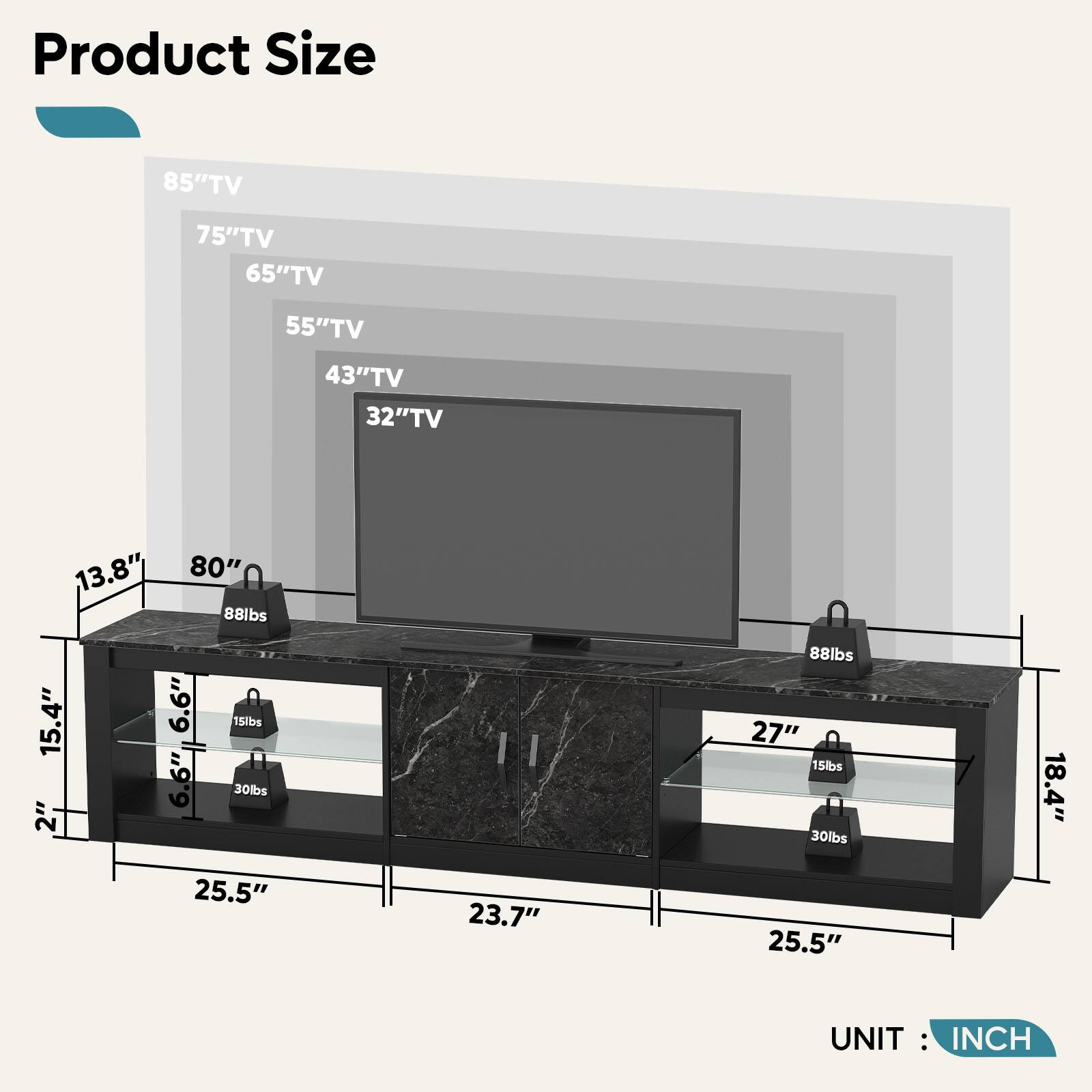 Product Size

- 85" TV
- 75" TV
- 65" TV
- 55" TV
- 43" TV
- 32" TV

Dimensions:
- Width: 80"
- Depth: 25.5"
- Height: 15.4"
- Drawer 1: 13.8" (Width) x 6.6" (Height) x 6.6" (Depth)
- Drawer 2: 27" (Width) x 18.4" (Depth) x 15" (Height)
- Cabinet: 25.5" (Width) x 23.7" (Depth) x 2" (Height)

Weight Capacity:
- 88 lbs
- 30 lbs
- 15 lbs

UNIT: INCH