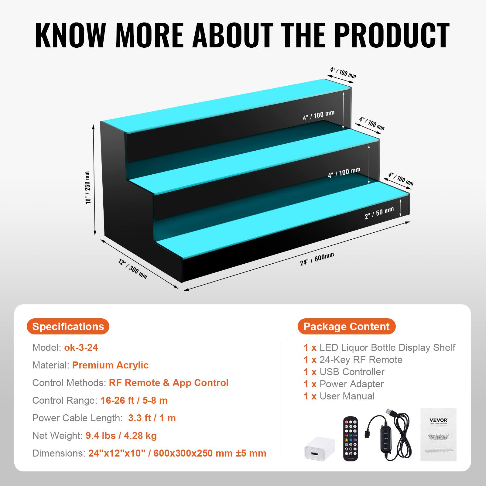 **KNOW MORE ABOUT THE PRODUCT**

---

**Specifications**

- Model: ok-3-24
- Material: Premium Acrylic
- Control Methods: RF Remote & App Control
- Control Range: 16-26 ft / 5-8 m
- Power Cable Length: 3.3 ft / 1 m
- Net Weight: 9.4 lbs / 4.28 kg
- Dimensions: 24" x 12" x 10" / 600x300x250 mm

---

**Package Content**

- 1 x LED Liquor Bottle Display Shelf
- 1 x 24-Key RF Remote
- 1 x USB Controller
- 1 x Power Adapter
- 1 x User Manual

---

**Dimensions:**

- 24" / 600 mm
- 12" / 300 mm
- 4" / 100 mm
- 2" / 50 mm