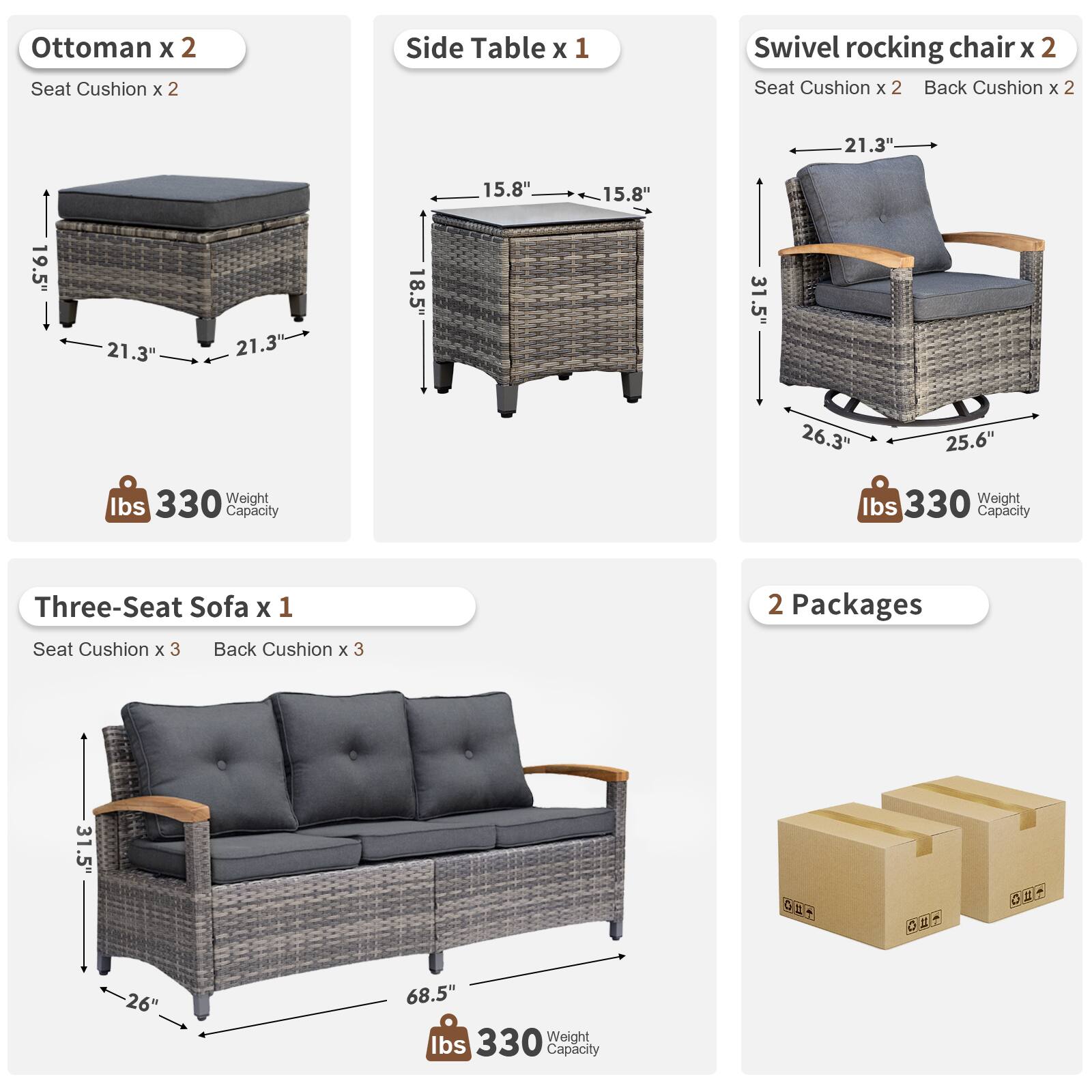 Ottoman x 2  
Seat Cushion x 2  

Side Table x 1  
15.8" x 15.8" x 18.5"  

Swivel Rocking Chair x 2  
Seat Cushion x 2  
Back Cushion x 2  
21.3" x 19.5" x 31.5"  
26.3" x 25.6"  
330 lbs Weight Capacity  

Three-Seat Sofa x 1  
Seat Cushion x 3  
Back Cushion x 3  
26" x 68.5" x 31.5"  
330 lbs Weight Capacity  

2 Packages