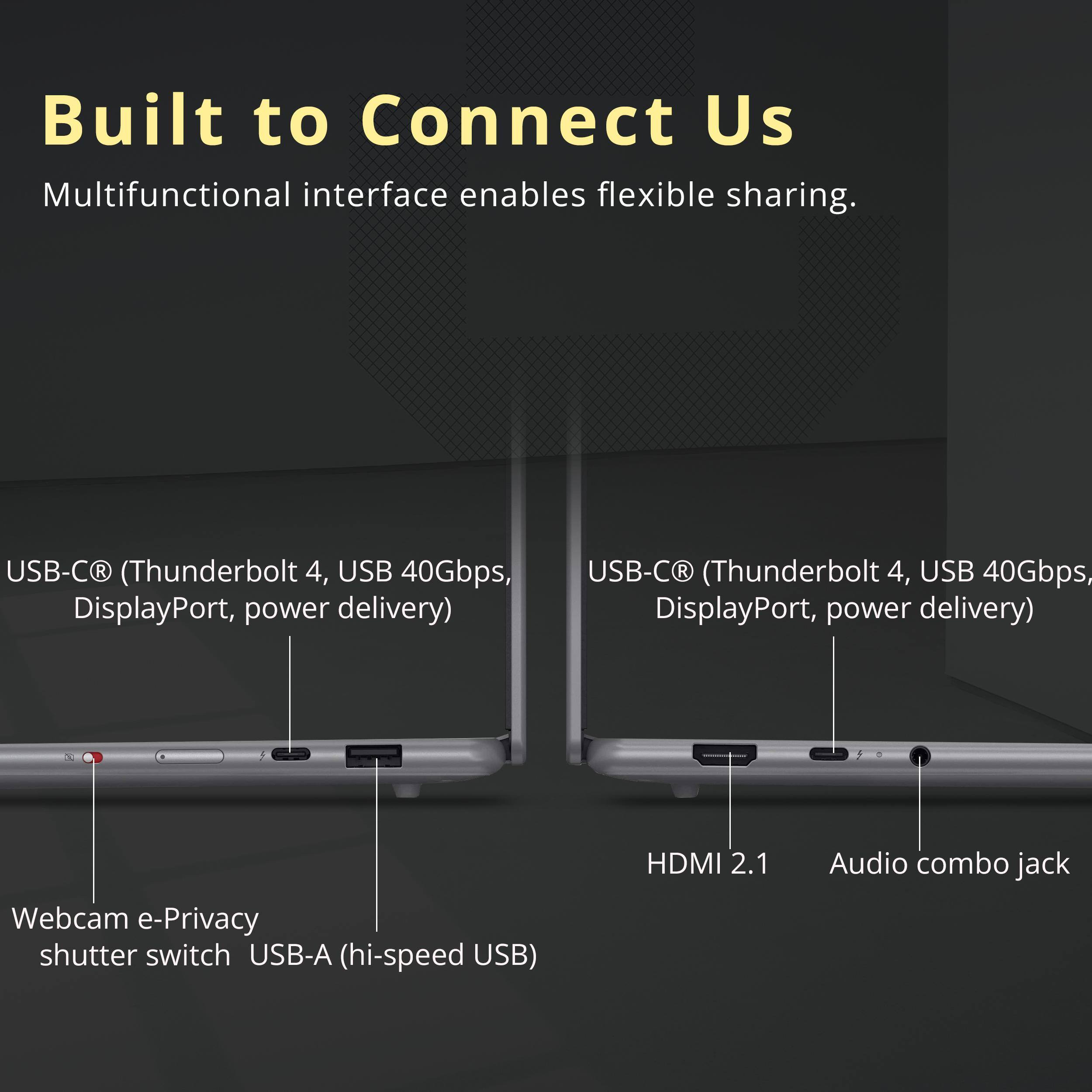 Built to Connect Us  
Multifunctional interface enables flexible sharing.

- USB-C® (Thunderbolt 4, USB 40Gbps, DisplayPort, power delivery)
- USB-C® (Thunderbolt 4, USB 40Gbps, DisplayPort, power delivery)
- Webcam e-Privacy shutter switch
- USB-A (hi-speed USB)
- HDMI 2.1
- Audio combo jack