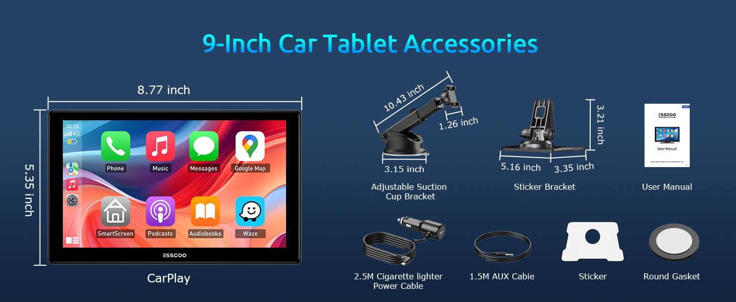 9-Inch Car Tablet Accessories

- 8.77 inch
- 5.35 inch
- 10.43 inch
- 1.26 inch
- 3.15 inch
- 5.16 inch
- 3.35 inch
- 3.21 inch

Accessories:
- Adjustable Suction Cup Bracket
- Sticker Bracket
- User Manual
- 2.5M Cigarette lighter Power Cable
- 1.5M AUX Cable
- Sticker
- Round Gasket

Features:
- Phone
- Music
- Messages
- Google Map
- SmartScreen
- Podcasts
- Audiobooks
- Waze

CarPlay