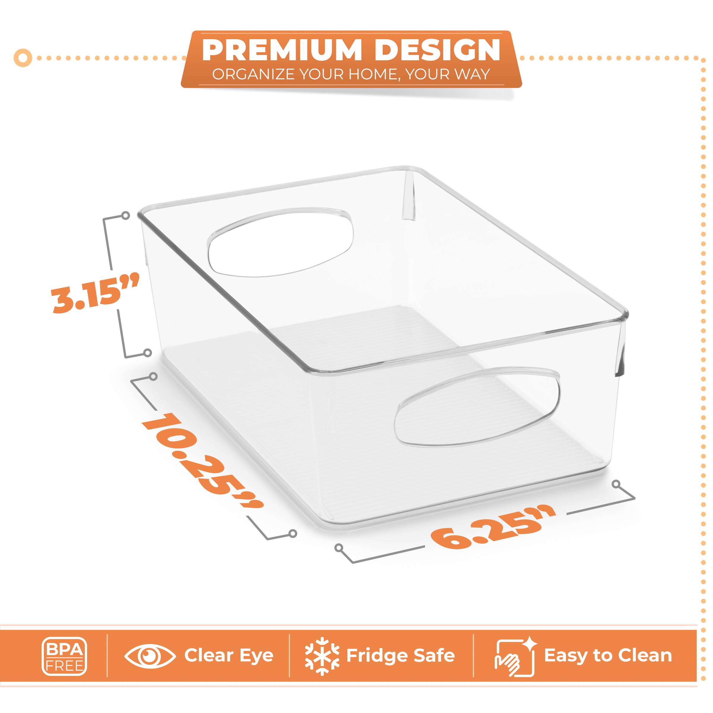 PREMIUM DESIGN  
ORGANIZE YOUR HOME, YOUR WAY  

3.15"  
10.25"  
6.25"  

BPA FREE  
Clear Eye  
Fridge Safe  
Easy to Clean