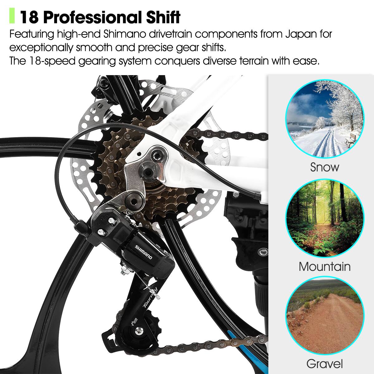 18 Professional Shift

Featuring high-end Shimano drivetrain components from Japan for exceptionally smooth and precise gear shifts. The 18-speed gearing system conquers diverse terrain with ease.

Snow  
Mountain  
Gravel
