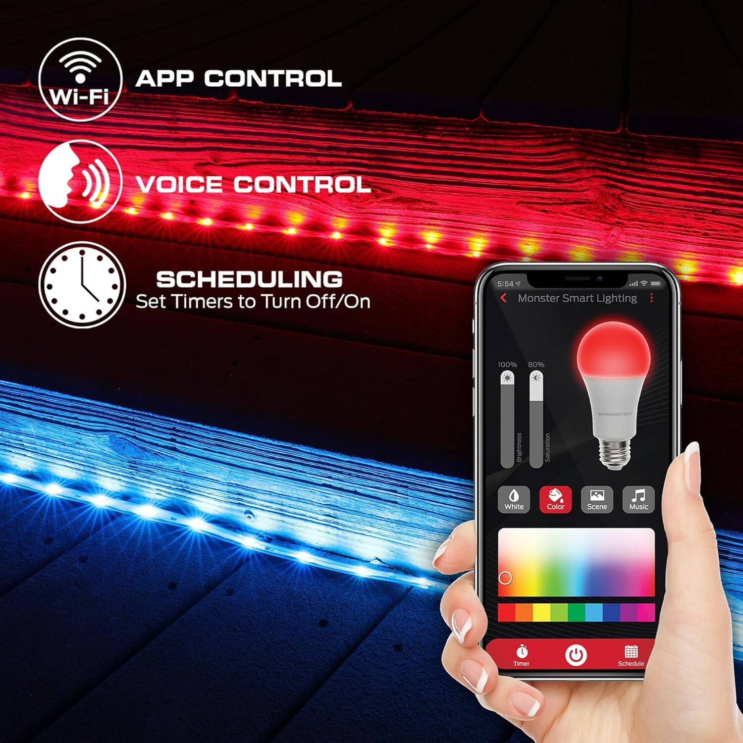 APP CONTROL  
Wi-Fi  

VOICE CONTROL  

SCHEDULING  
Set Timers to Turn Off/On  

Monster Smart Lighting  

Brightness: 100%  
Saturation: 80%  

White  
Color  
Scene  
Music  

Timer  
Schedule