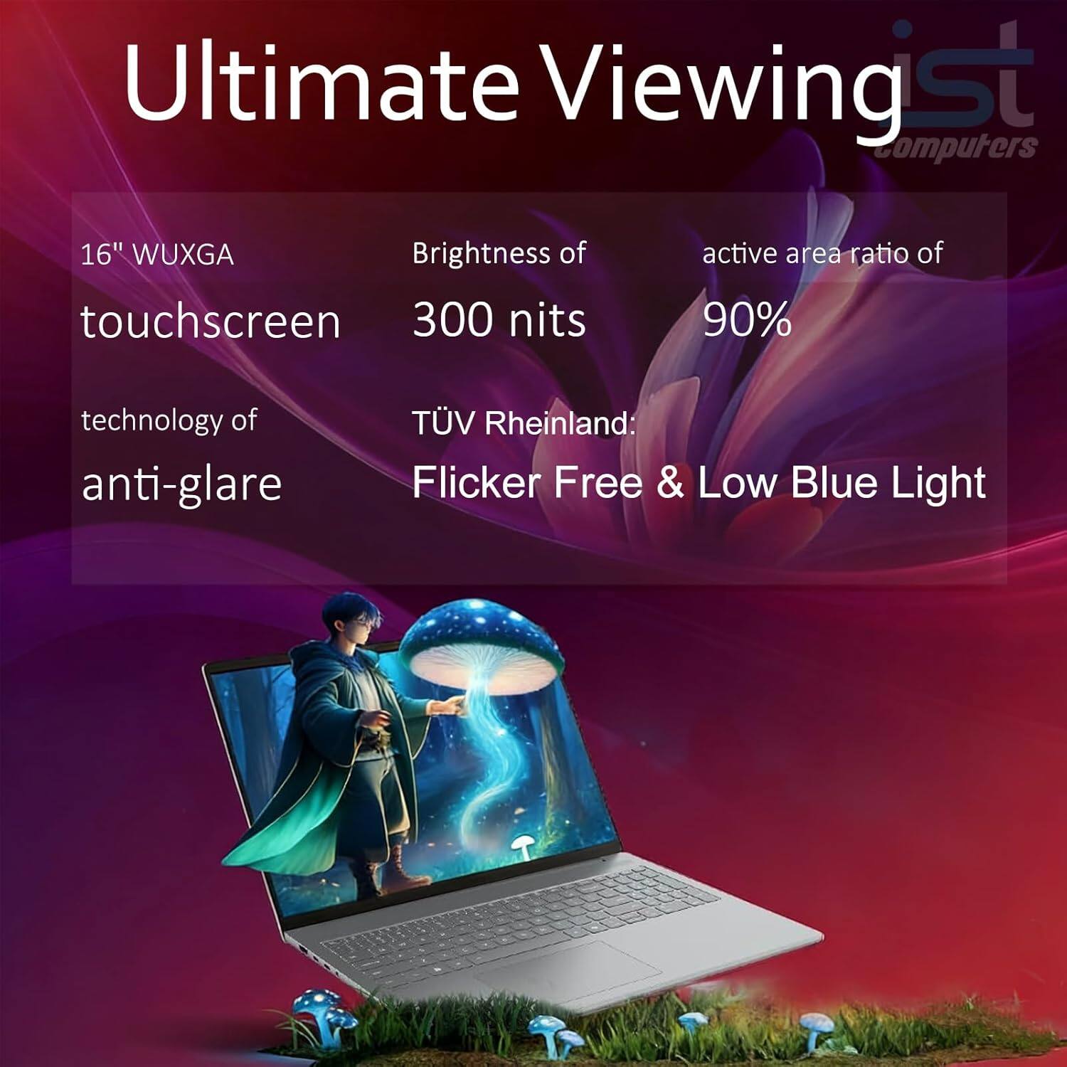 Ultimate Viewing  
16" WUXGA touchscreen  
Brightness of 300 nits  
active area ratio of 90%  
technology of anti-glare  
TÜV Rheinland: Flicker Free & Low Blue Light