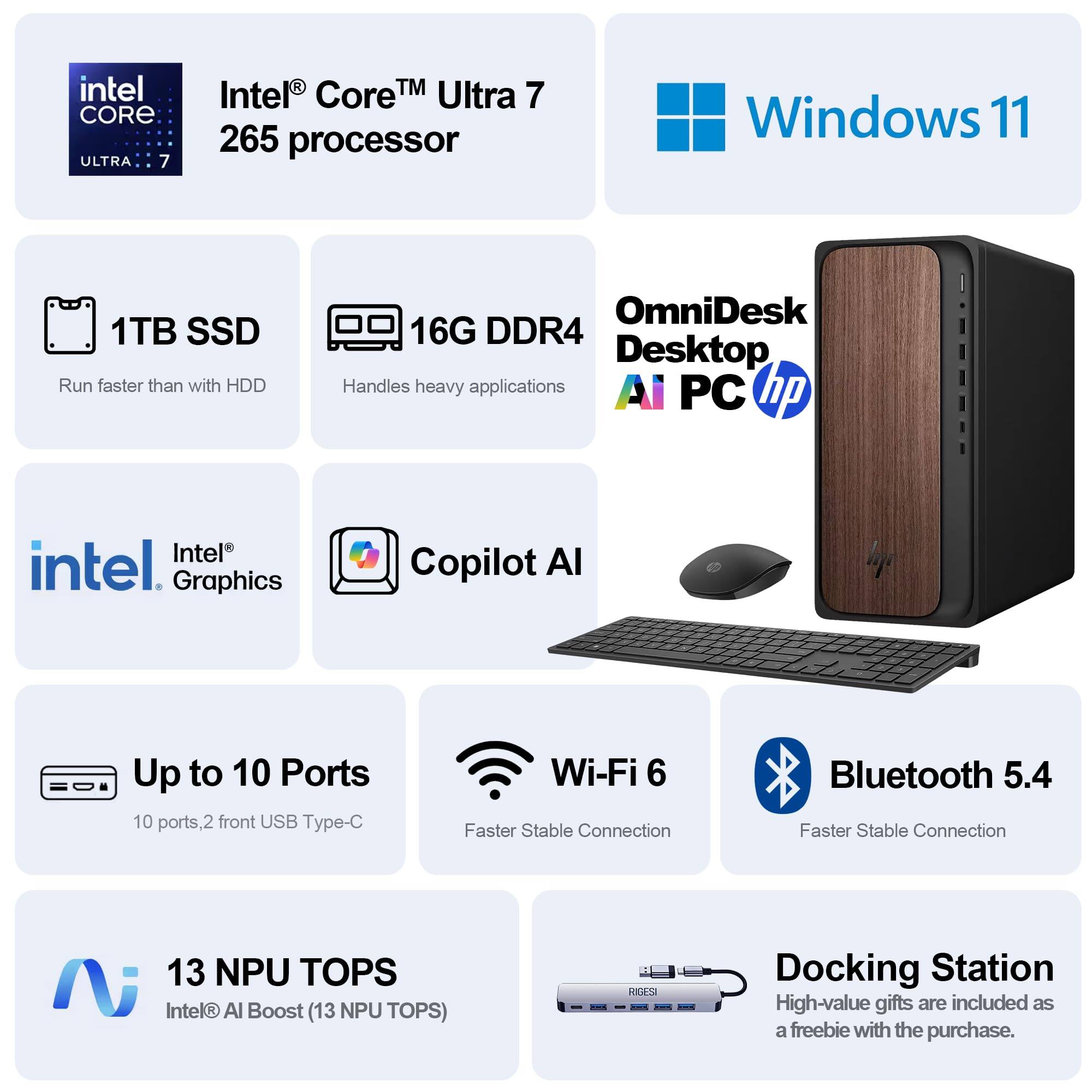 Intel Core Ultra 7 265 Processor  
Windows 11  
1TB SSD (Run faster than with HDD)  
16G DDR4 (Handles heavy applications)  
Intel Graphics  
Copilot AI  
Up to 10 Ports (10 ports, 2 front USB Type-C)  
Wi-Fi 6 (Faster Stable Connection)  
Bluetooth 5.4 (Faster Stable Connection)  
13 NPU TOPS (Intel AI Boost)  
Docking Station (High-value gifts are included as a freebie with the purchase)  

OmniDesk R4 Desktop AI PC  
hp