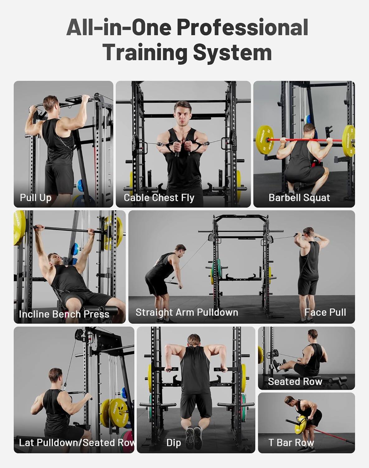 All-in-One Professional Training System

- Pull Up
- Cable Chest Fly
- Barbell Squat
- Incline Bench Press
- Straight Arm Pulldown
- Face Pull
- Lat Pulldown/Seated Row
- Dip
- Seated Row
- T Bar Row