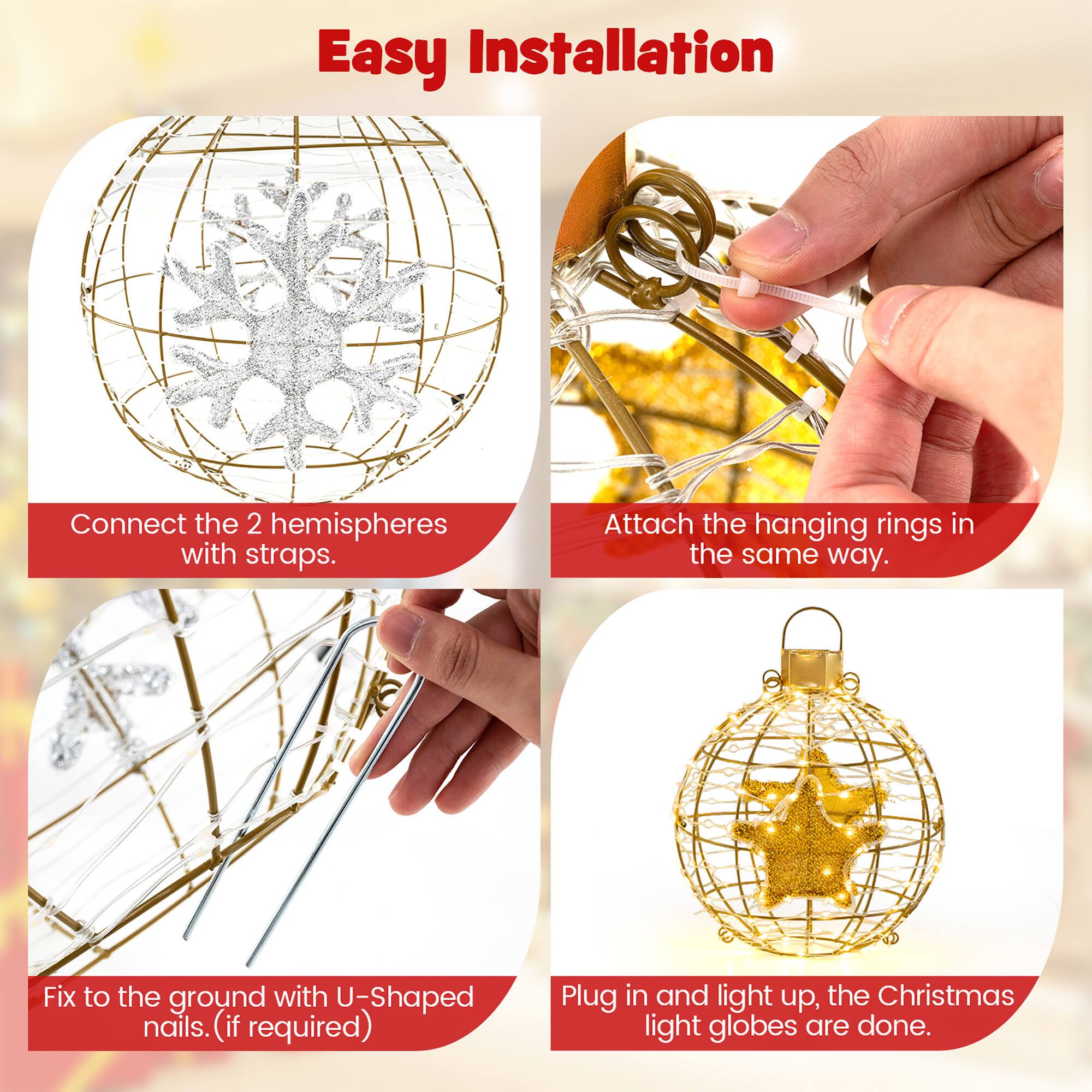 Easy Installation

1. Connect the 2 hemispheres with straps.
2. Attach the hanging rings in the same way.
3. Fix to the ground with U-Shaped nails (if required).
4. Plug in and light up, the Christmas light globes are done.