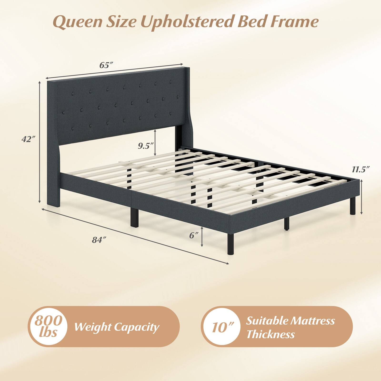 Queen Size Upholstered Bed Frame  
65" x 42" x 9.5" x 11.5" x 84" x 6"  
800 lbs Weight Capacity  
Suitable Mattress 10" Thickness