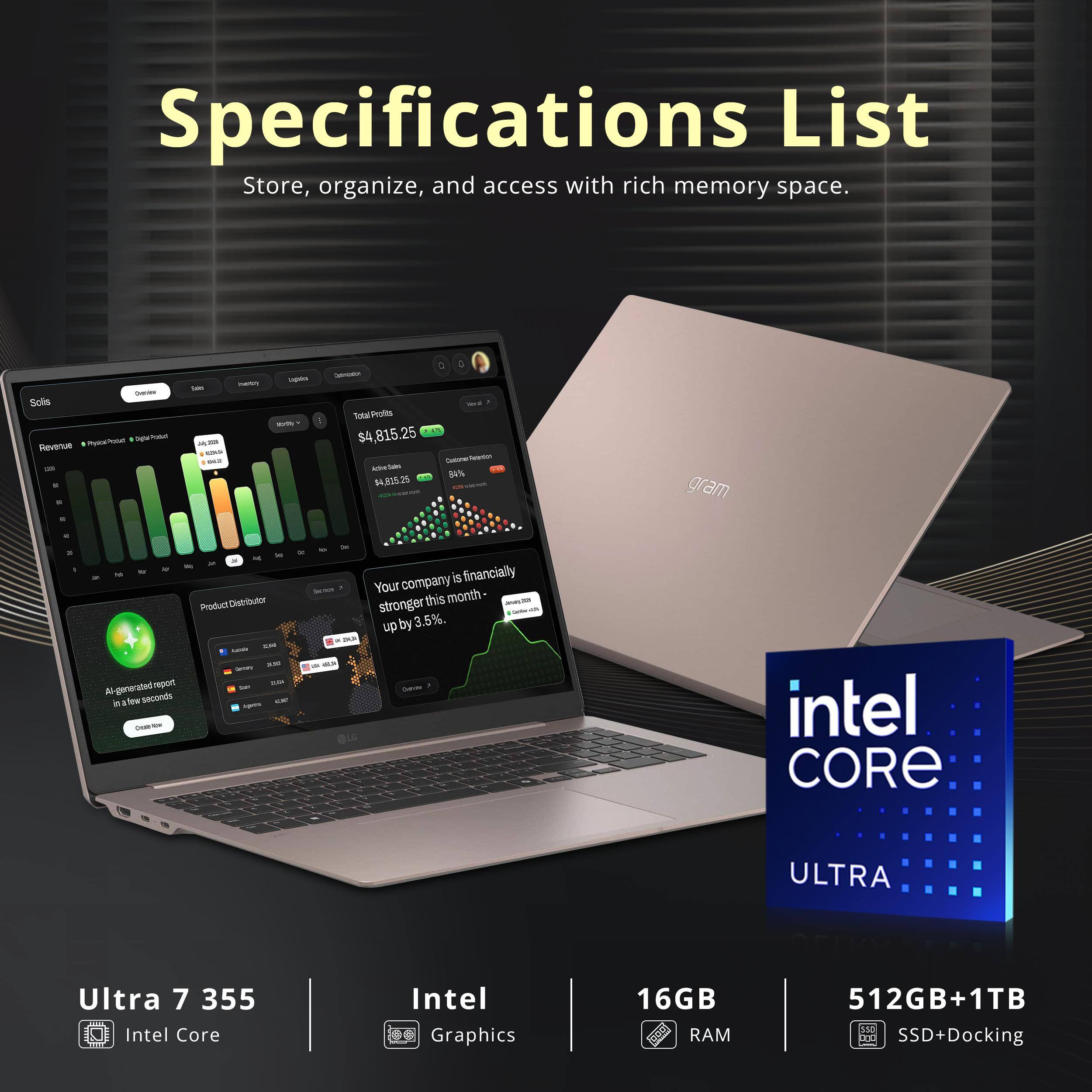 Specifications List  
Store, organize, and access with rich memory space.

Dream Solis PhylelPotal Digital Post Revenue use 9.0  
liverity Sales MM 123  
Lightics! We  
- cont Total Profits $4,815.25 Calories Partition icht Salm 84% $4,835.25  
gram  
4  
a,  
14 Product Distributor zze AM Geney report ZUDI generated San A in few seconds Lights car OSB  
Your company is financially stronger this month- up by 3.5%. as DI 63 Delice LG  
intel CORE  
ULTRA  
Ultra 7 355  
Intel Core  
Intel Graphics  
16GB RAM  
512GB+1TB SSD+Docking