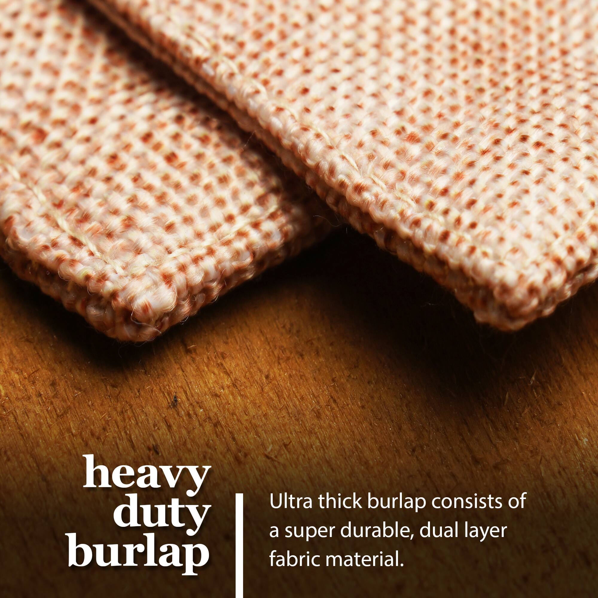 Heavy duty burlap  
Ultra thick burlap consists of a super durable, dual layer fabric material.