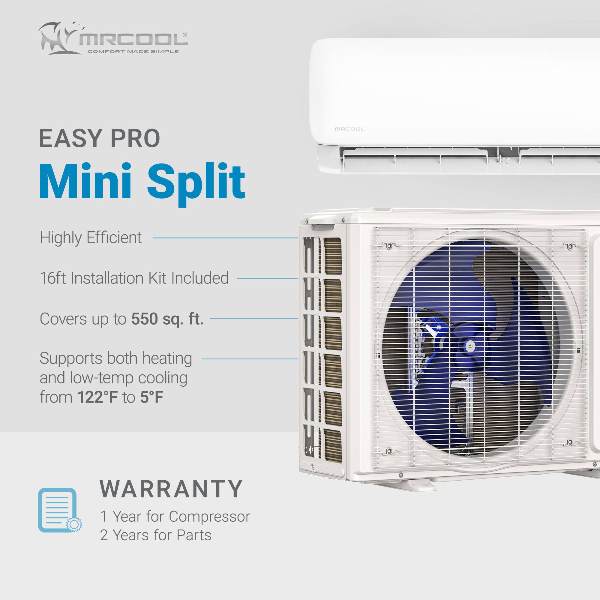 MRCOOL EASY PRO Mini Split  
Highly Efficient  
16ft Installation Kit Included  
Covers up to 550 sq. ft.  
Supports both heating and low-temp cooling from 122°F to 5°F  
WARRANTY: 1 Year for Compressor, 2 Years for Parts