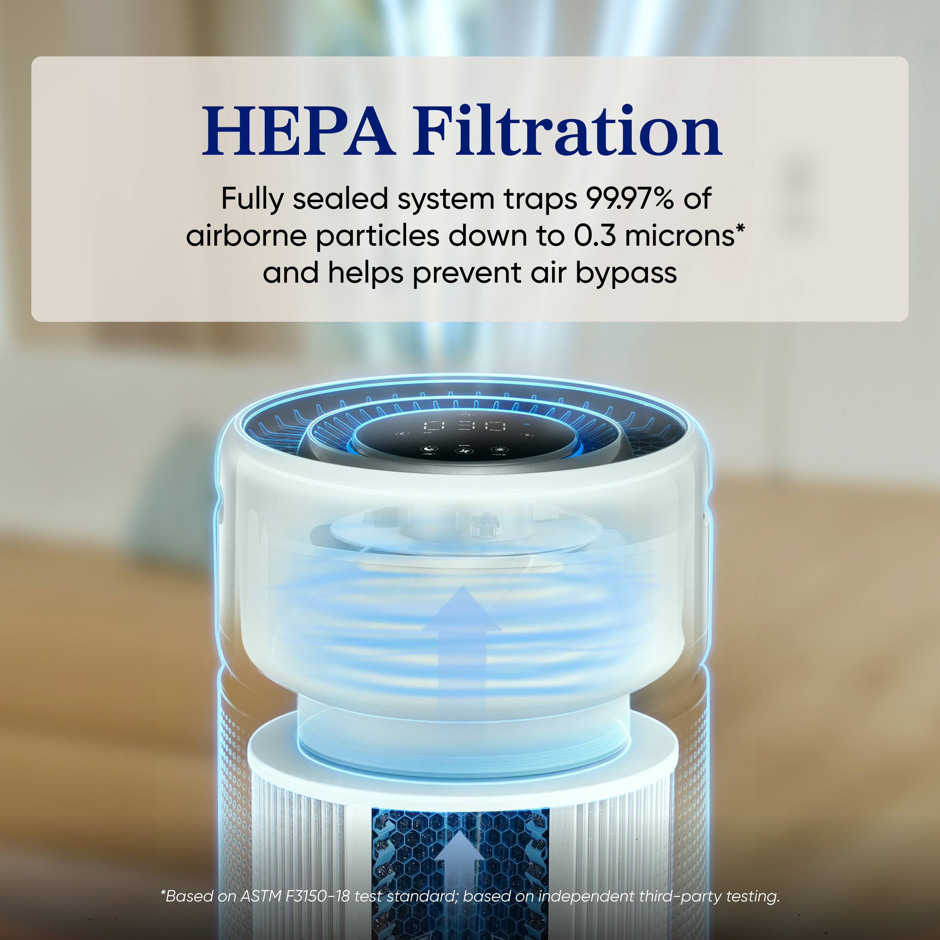 HEPA Filtration

Fully sealed system traps 99.97% of airborne particles down to 0.3 microns* and helps prevent air bypass

*Based on ASTM F3150-18 test standard; based on independent third-party testing.