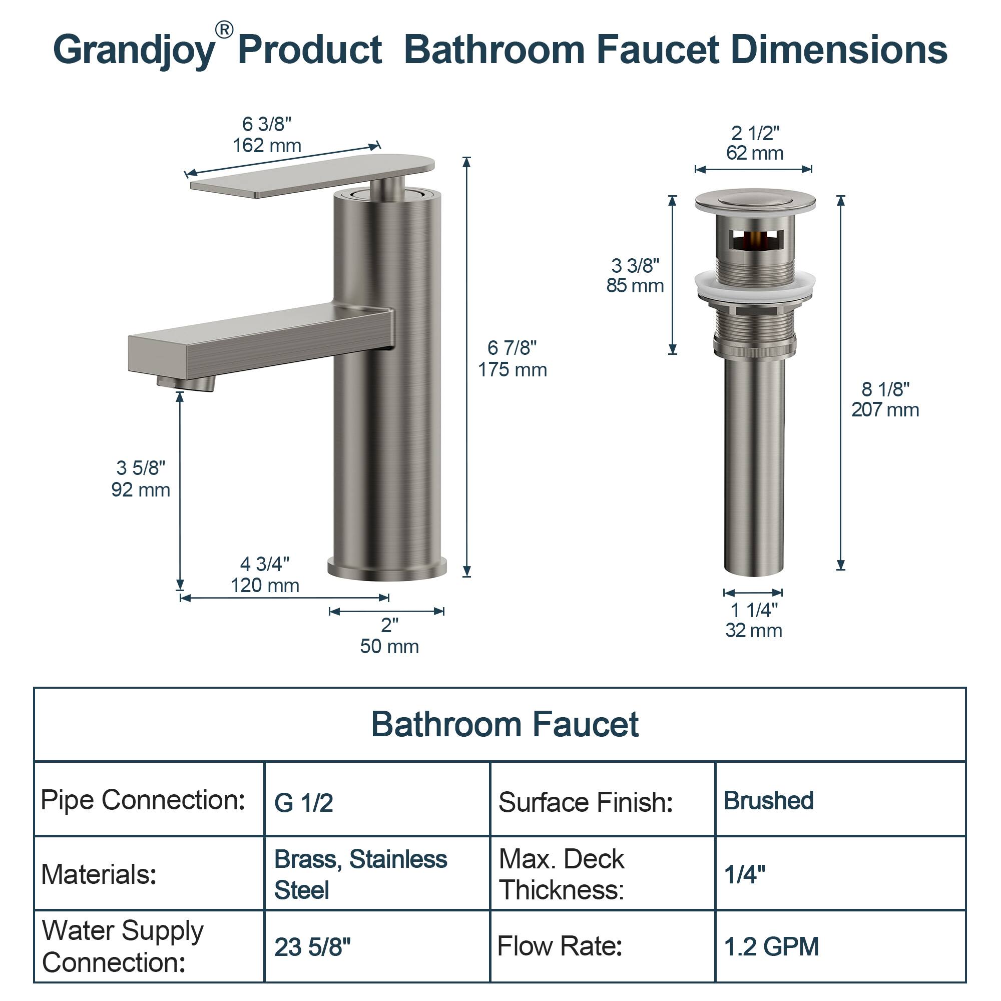 **Grandjoy® Product Bathroom Faucet Dimensions**

- **Spout Dimensions:**
  - 6 3/8" (162 mm)
  - 3 5/8" (92 mm)
  - 4 3/4" (120 mm)
  - 2" (50 mm)
  - 6 7/8" (175 mm)

- **Handle Dimensions:**
  - 2 1/2" (62 mm)
  - 3 3/8" (85 mm)
  - 8 1/8" (207 mm)
  - 1 1/4" (32 mm)

**Bathroom Faucet Specifications:**

- **Pipe Connection:** G 1/2
- **Materials:** Brass, Stainless Steel
- **Water Supply Connection:** 23 5/8"
- **Surface Finish:** Brushed
- **Max. Deck Thickness:** 1/4"
- **Flow Rate:** 1.2 GPM