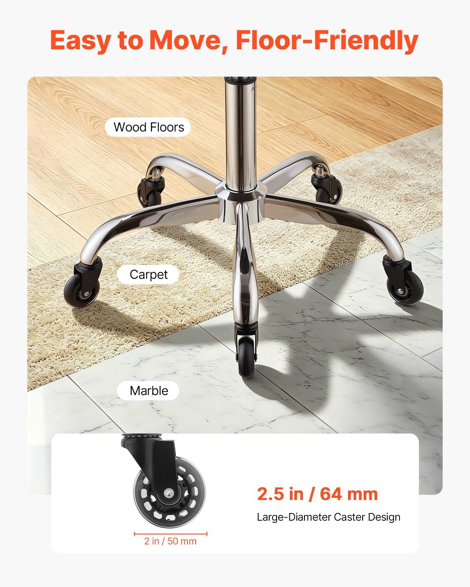 Easy to Move, Floor-Friendly

Wood Floors
Carpet
Marble

2.5 in / 64 mm Large-Diameter Caster Design

2 in / 50 mm
