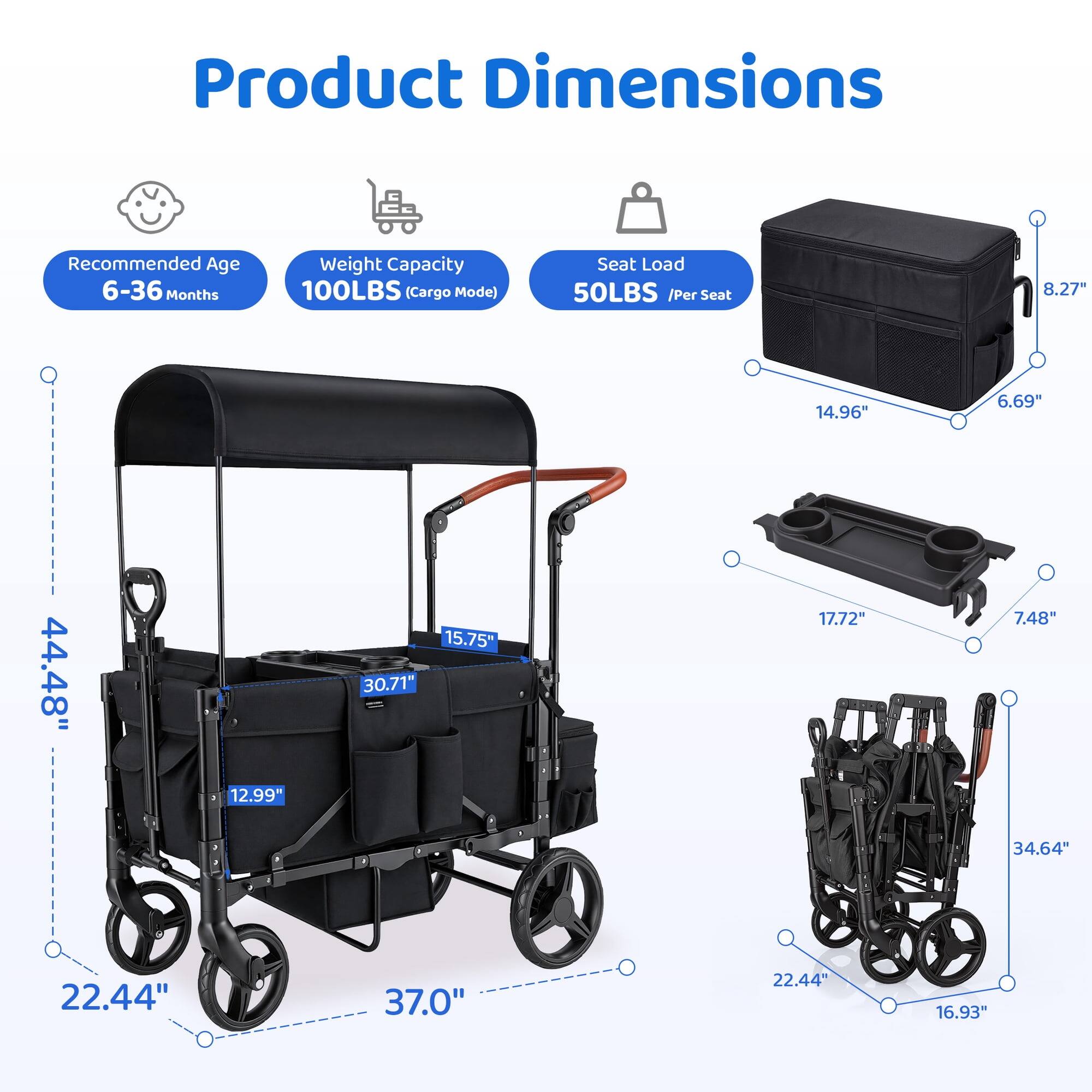 Product Dimensions

Recommended Age: 6-36 Months

Weight Capacity: 100LBS (Cargo Mode)

Seat Load: 50LBS / Per Seat

- 8.27"
- 14.96"
- 6.69"
- 44.48"
- 12.99"
- 15.75"
- 30.71"
- 17.72"
- 7.48"
- 34.64"
- 22.44"
- 37.0"
- 22.44"
- 16.93"