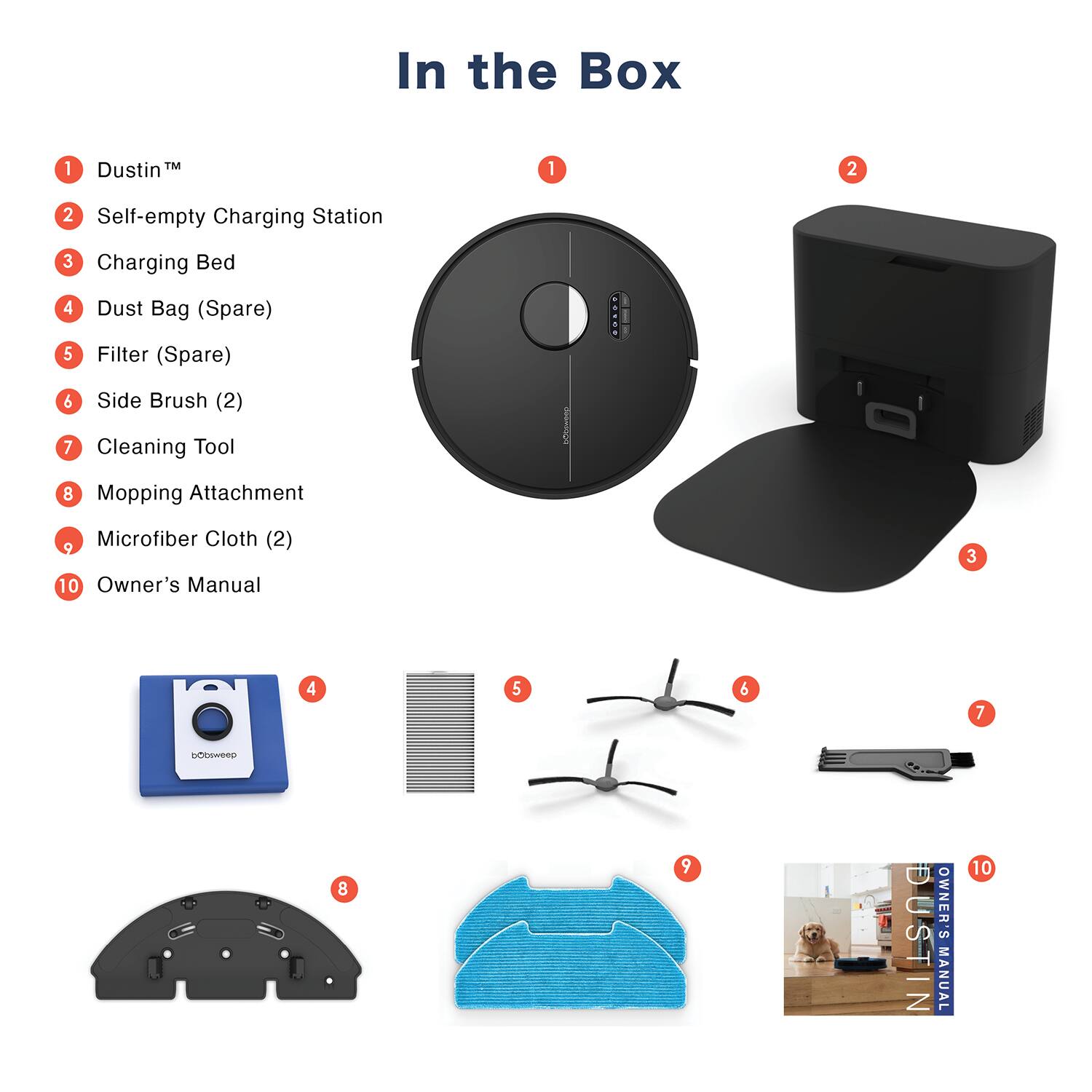 In the Box

1. Dustin™
2. Self-empty Charging Station
3. Charging Bed
4. Dust Bag (Spare)
5. Filter (Spare)
6. Side Brush (2)
7. Cleaning Tool
8. Mopping Attachment
9. Microfiber Cloth (2)
10. Owner's Manual