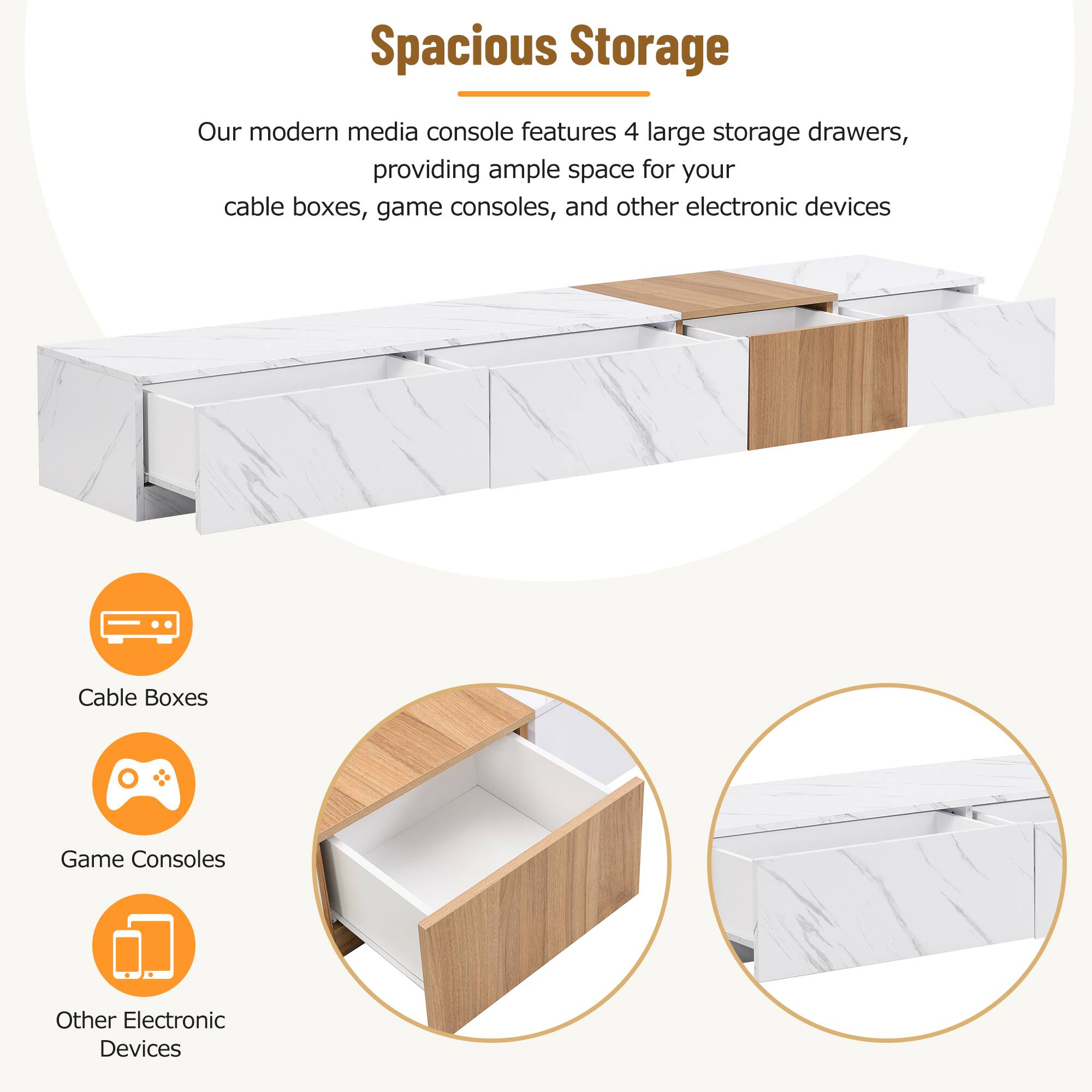 Spacious Storage

Our modern media console features 4 large storage drawers, providing ample space for your cable boxes, game consoles, and other electronic devices.

- Cable Boxes
- Game Consoles
- Other Electronic Devices