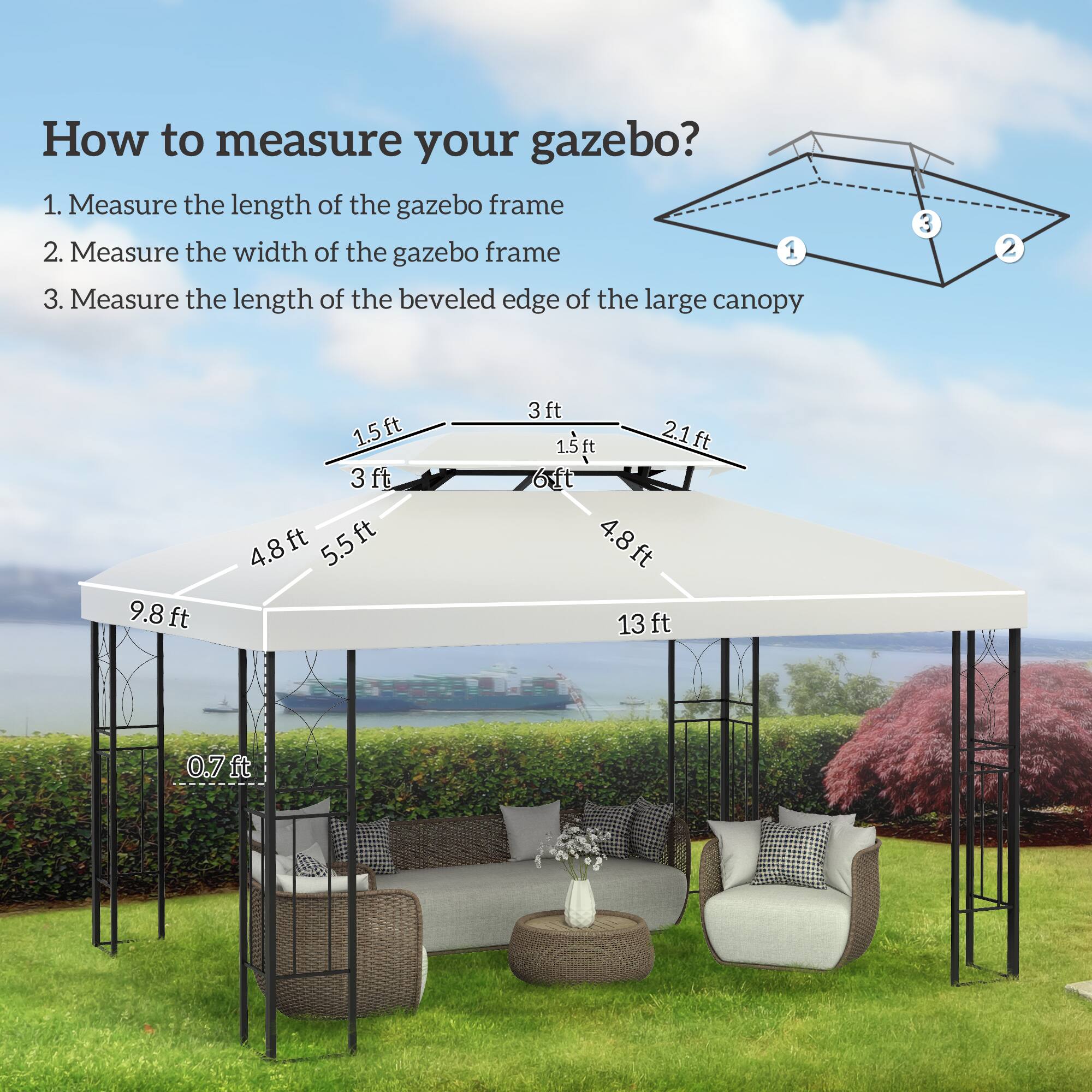 How to measure your gazebo?

1. Measure the length of the gazebo frame
2. Measure the width of the gazebo frame
3. Measure the length of the beveled edge of the large canopy

- 9.8 ft
- 13 ft
- 5.5 ft
- 4.8 ft
- 2.1 ft
- 3 ft
- 1.5 ft
- 0.7 ft