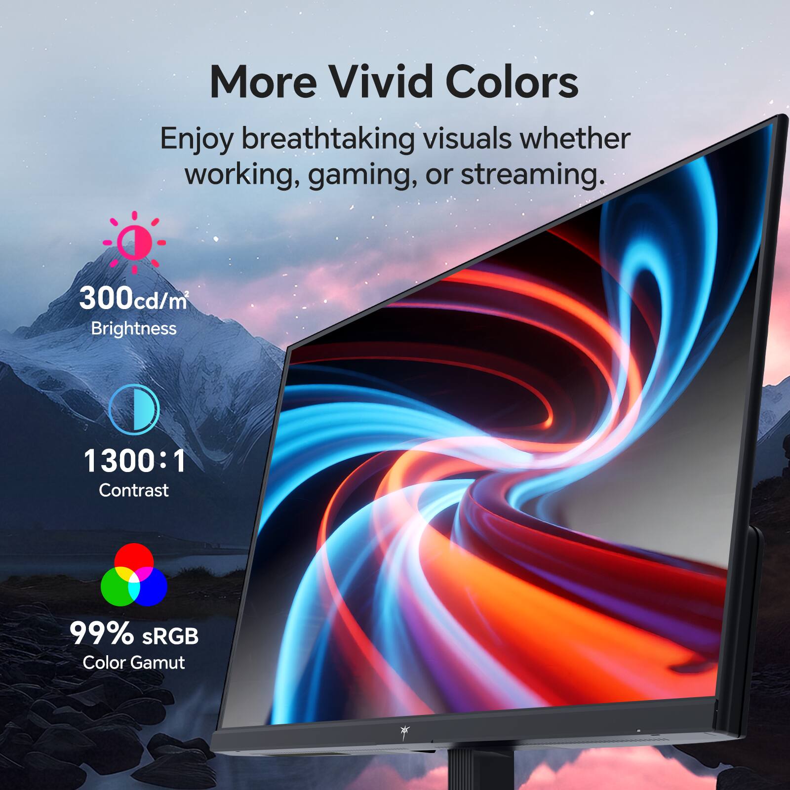 More Vivid Colors

Enjoy breathtaking visuals whether working, gaming, or streaming.

- 300cd/m² Brightness
- 1300:1 Contrast
- 99% sRGB Color Gamut