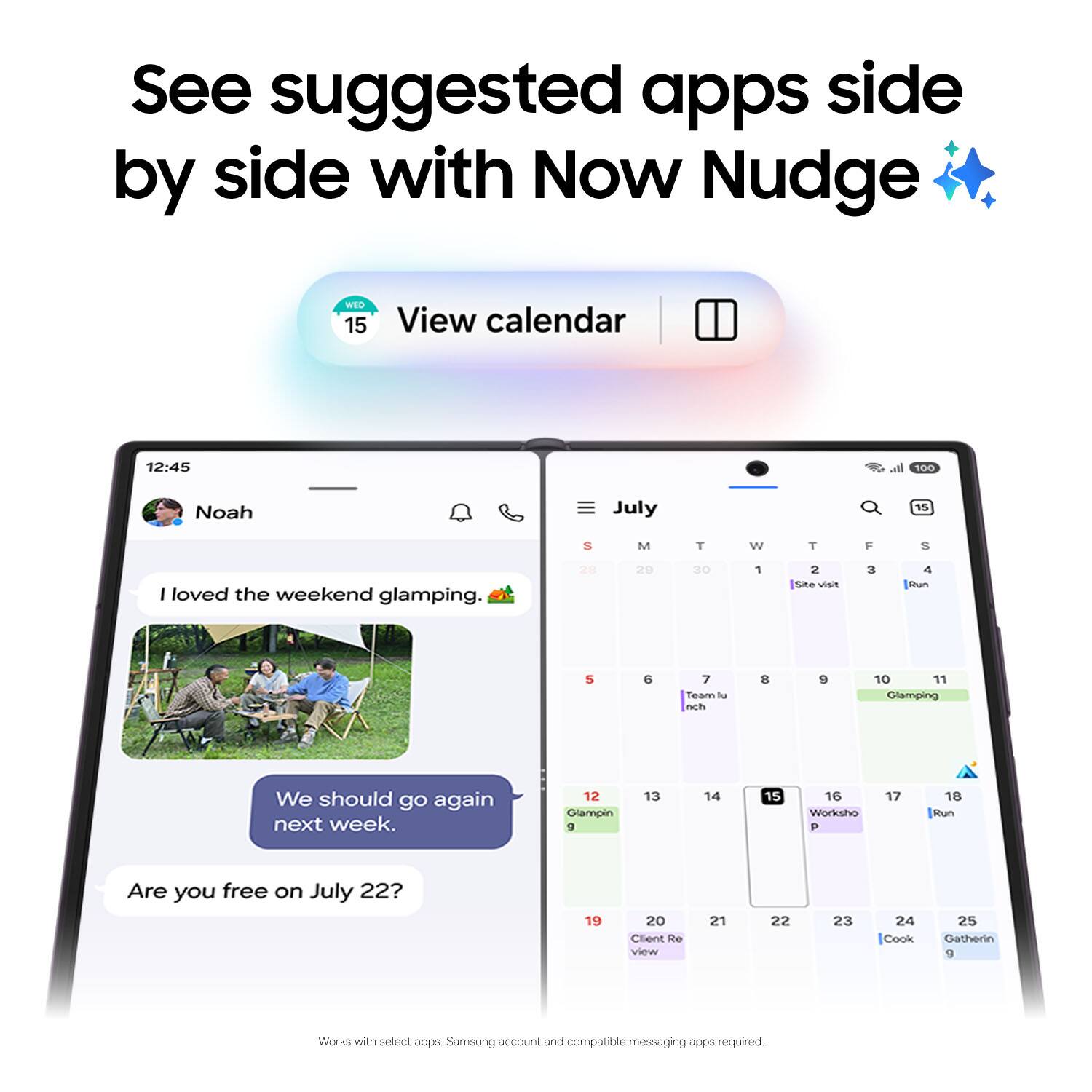 See suggested apps side by side with Now Nudge

WED 15
View calendar

12:45
Noah

I loved the weekend glamping. 🌲
We should go again next week.
Are you free on July 22?

July
S M T W T F S
28 29 30 1 2 3 4
Site visit Run
5 6 7 8 9 10 11
Team lunch Glamping
12 13 14 15 16 17 18
Glamping Workshop Run
19 20 21 22 23 24 25
Client Review Cook Gathering

Works with select apps. Samsung account and compatible messaging apps required