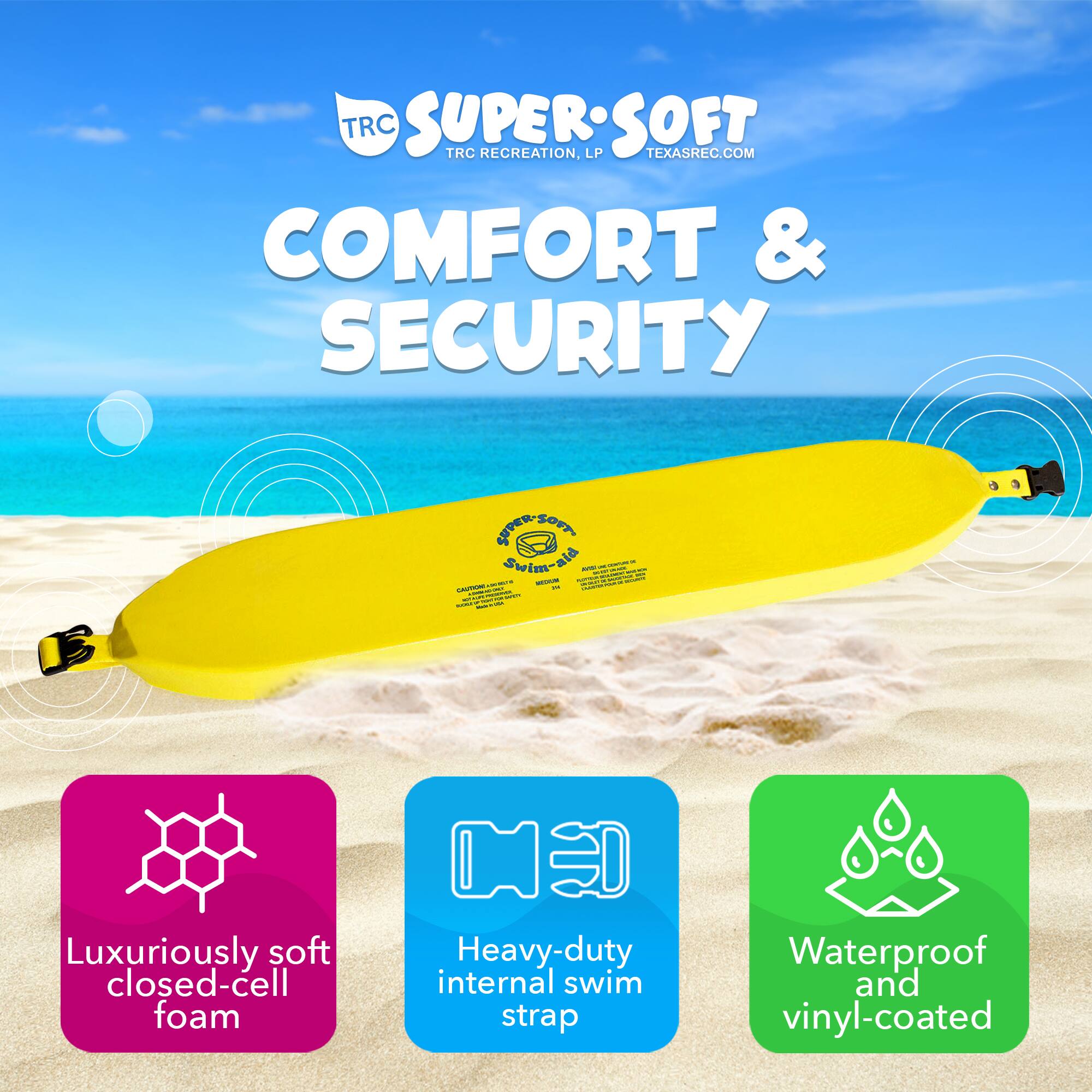 TRC SUPERSOFT  
TRC RECREATION, LP  
TEXASREC.COM  

COMFORT & SECURITY  

Luxuriously soft closed-cell foam  
Heavy-duty internal swim strap  
Waterproof and vinyl-coated