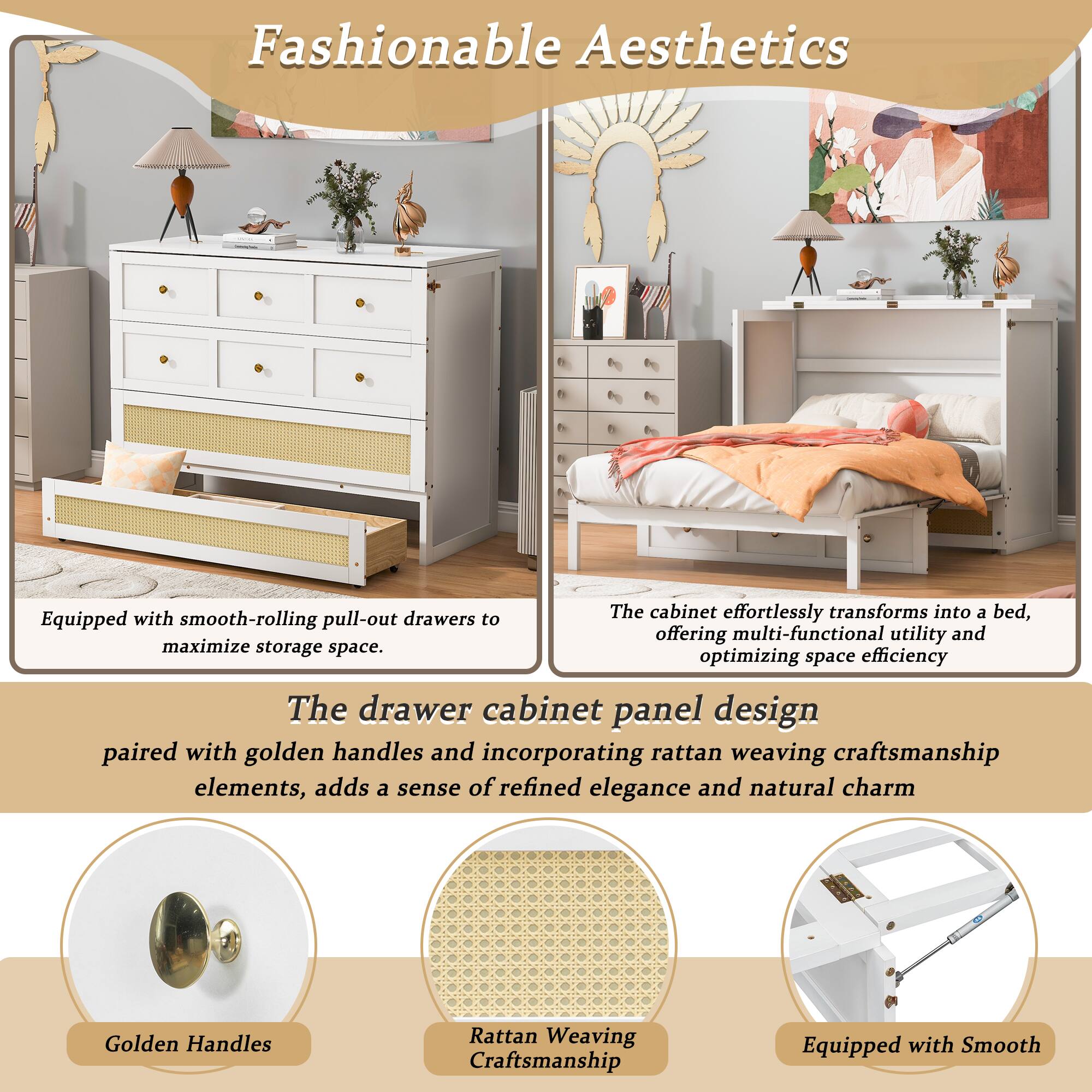 Fashionable Aesthetics

The cabinet effortlessly transforms into a bed, offering multi-functional utility and optimizing space efficiency. Equipped with smooth-rolling pull-out drawers to maximize storage space. The drawer cabinet panel design paired with golden handles and incorporating rattan weaving craftsmanship elements, adds a sense of refined elegance and natural charm.

Golden Handles
Rattan Weaving Craftsmanship
Equipped with Smooth