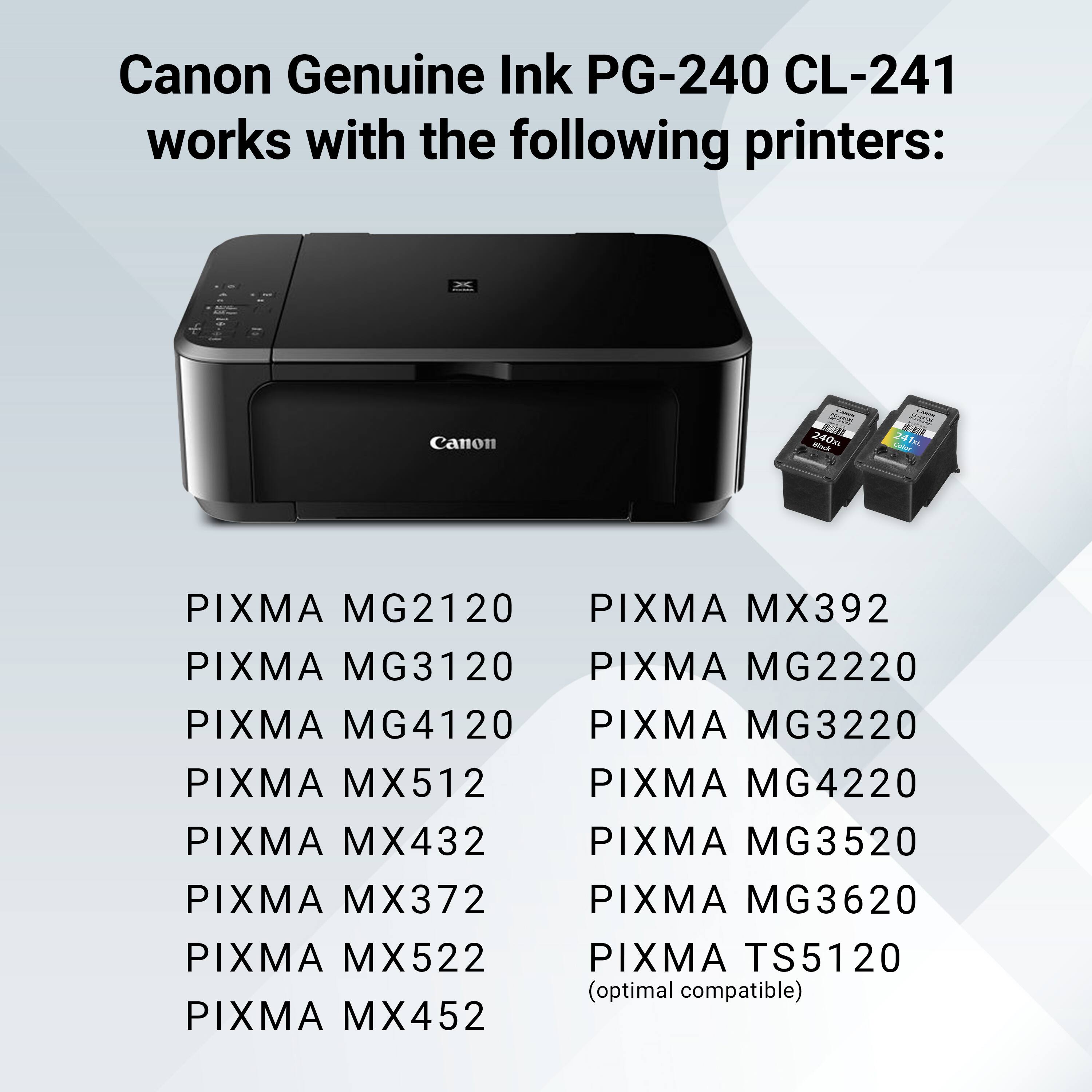 Canon Genuine Ink PG-240 CL-241 works with the following printers: Canon CM 240m - Le 241m PIXMA MG2120 PIXMA MX392 PIXMA MG3120 PIXMA MG2220 PIXMA MG4120 PIXMA MG3220 PIXMA MX512 PIXMA MG4220 PIXMA MX432 PIXMA MG3520 PIXMA MX372 PIXMA MG3620 PIXMA MX522 PIXMA TS5120 (optimal compatible) PIXMA MX452.
