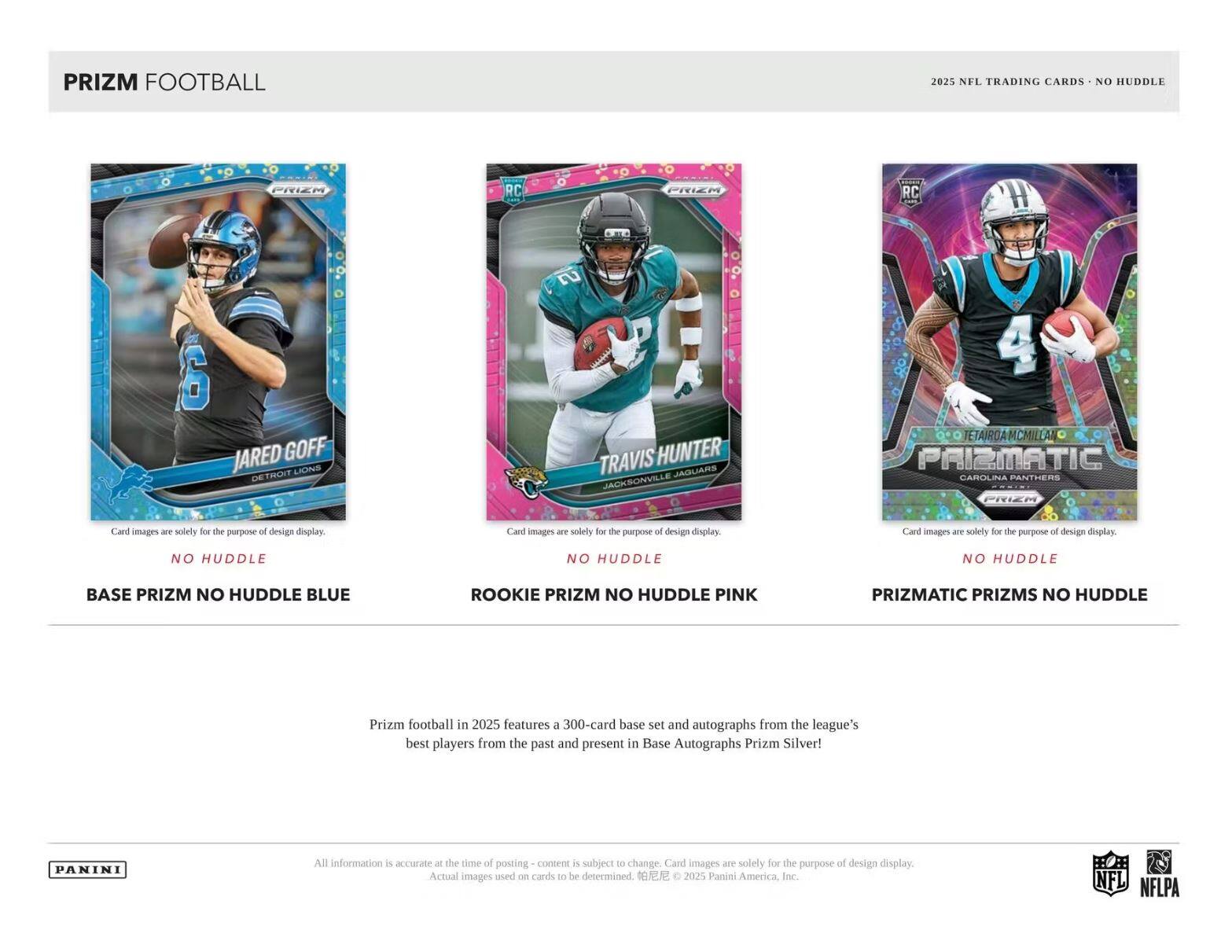 PRIZM FOOTBALL  
2025 NFL TRADING CARDS - NO HUDDLE  

JARED GOFF  
DETROIT LIONS  
NO HUDDLE  
BASE PRIZM NO HUDDLE BLUE  

TRAVIS HUNTER  
JACKSONVILLE JAGUARS  
NO HUDDLE  
ROOKIE PRIZM NO HUDDLE PINK  

TETAIROA MCMILLAN  
CAROLINA PANTHERS  
NO HUDDLE  
PRIZMATIC PRIZMS NO HUDDLE  

Prizm football in 2025 features a 300-card base set and autographs from the league's best players from the past and present in Base Autographs Prizm Silver!  

All information is accurate at the time of posting - content is subject to change. Card images are solely for the purpose of design display. Actual images used on cards to be determined. © 2025 Panini America, Inc.  

NFL NFLPA