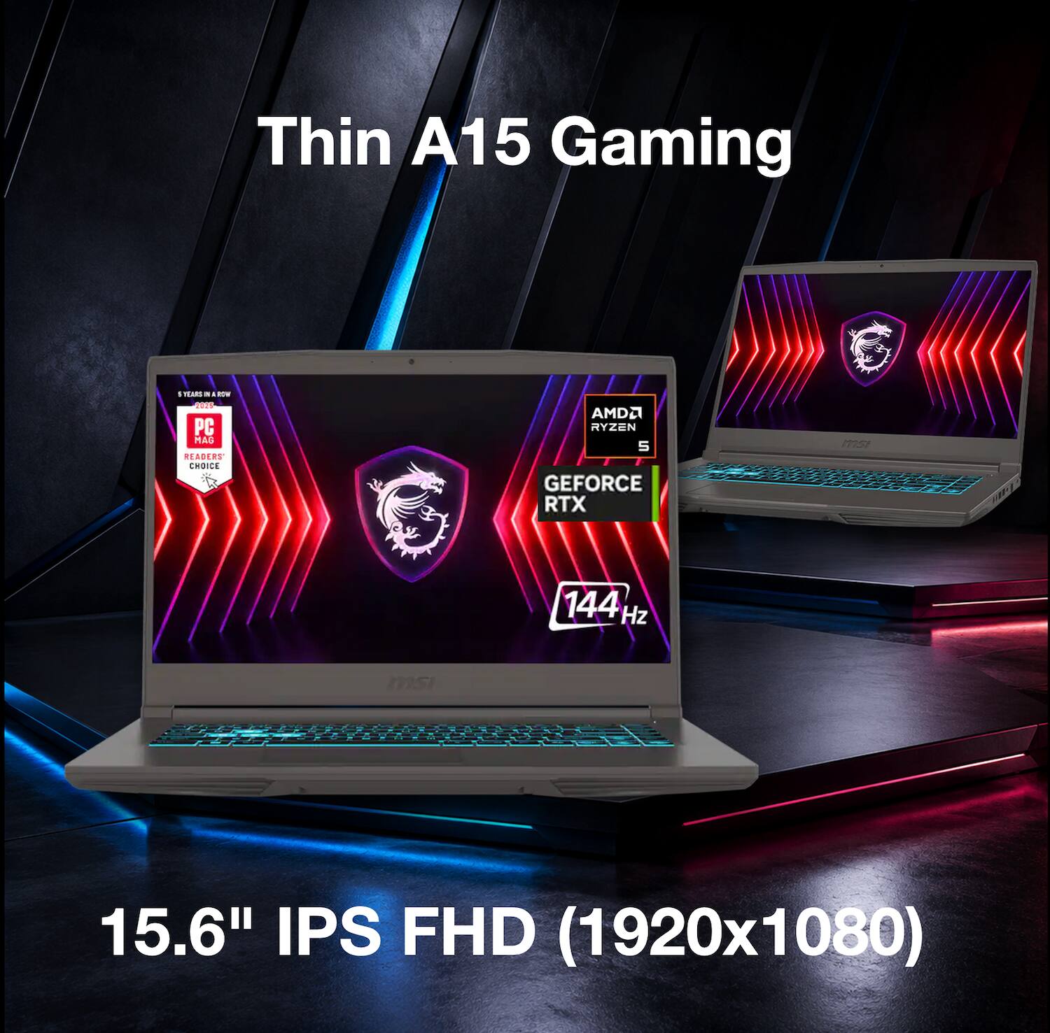 Thin A15 Gaming  
% TEARS - - ROW 2025 PC MAC READERS CHOICE  
AMD RYZEN 5 GEFORCE RTX  
144 Hz  
msi  
15.6" IPS FHD (1920x1080)