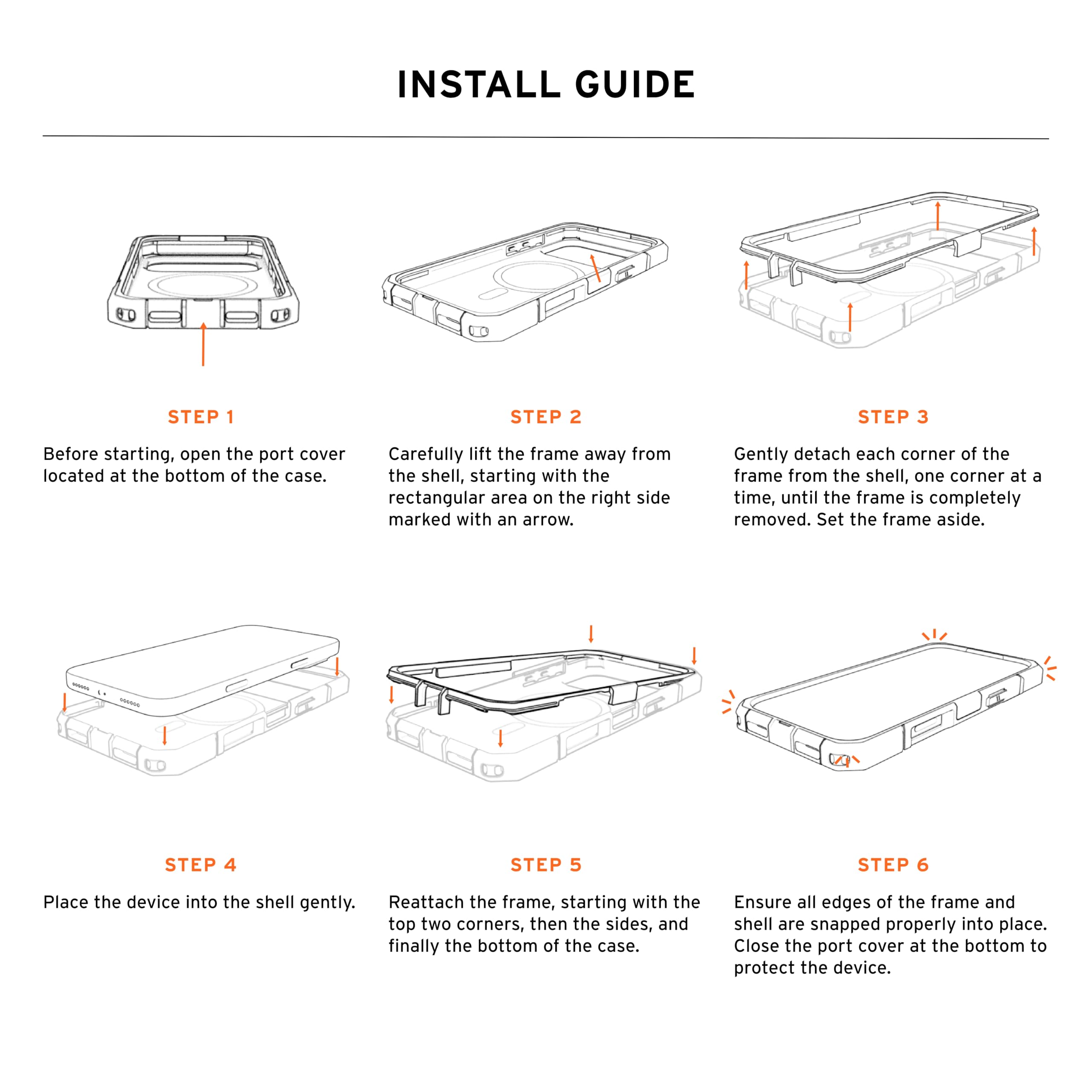 INSTALL GUIDE

STEP 1
Before starting, open the port cover located at the bottom of the case.

STEP 2
Carefully lift the frame away from the shell, starting with the rectangular area on the right side marked with an arrow.

STEP 3
Gently detach each corner of the frame from the shell, one corner at a time, until the frame is completely removed. Set the frame aside.

STEP 4
Place the device into the shell gently.

STEP 5
Reattach the frame, starting with the top two corners, then the sides, and finally the bottom of the case.

STEP 6
Ensure all edges of the frame and shell are snapped properly into place. Close the port cover at the bottom to protect the device.
