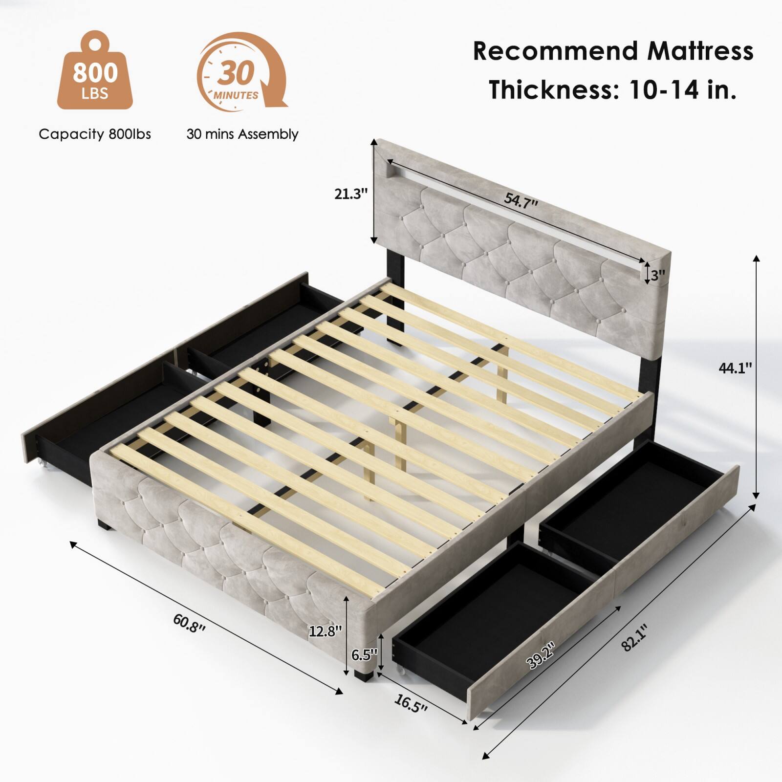800 LBS  
30 MINUTES  
Capacity 800lbs  
30 mins Assembly  
Recommend Mattress Thickness: 10-14 in.  
21.3"  
54.7"  
3"  
44.1"  
60.8"  
12.8"  
6.5"  
16.5"  
39.2"  
82.1"