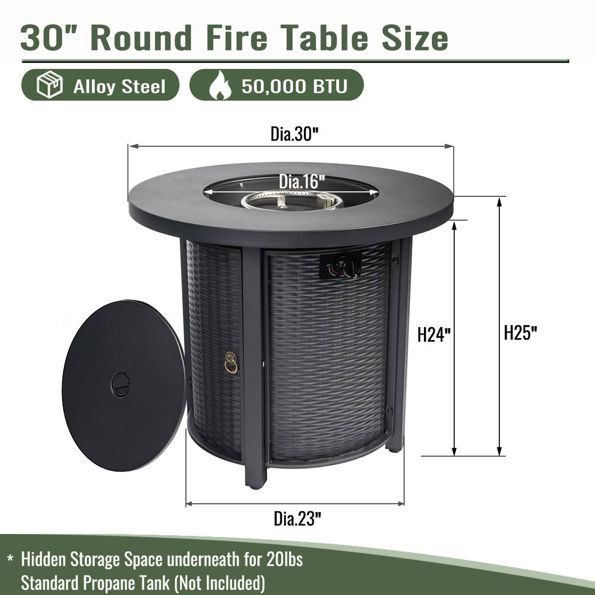 30" Round Fire Table Size  
Alloy Steel  
50,000 BTU  

- Dia.30"  
- Dia.16"  
- H24"  
- H25"  
- Dia.23"  

* Hidden Storage Space underneath for 20lbs Standard Propane Tank (Not Included)