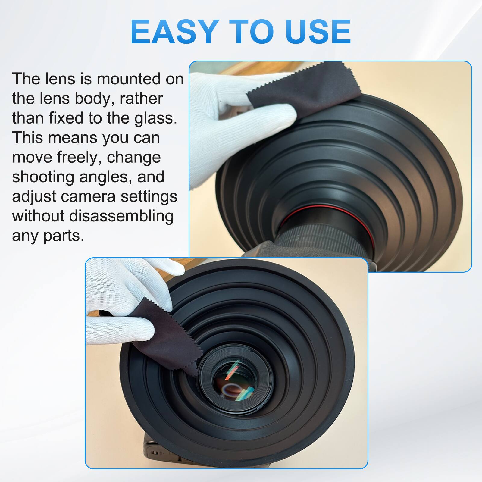 EASY TO USE

The lens is mounted on the lens body, rather than fixed to the glass. This means you can move freely, change shooting angles, and adjust camera settings without disassembling any parts.