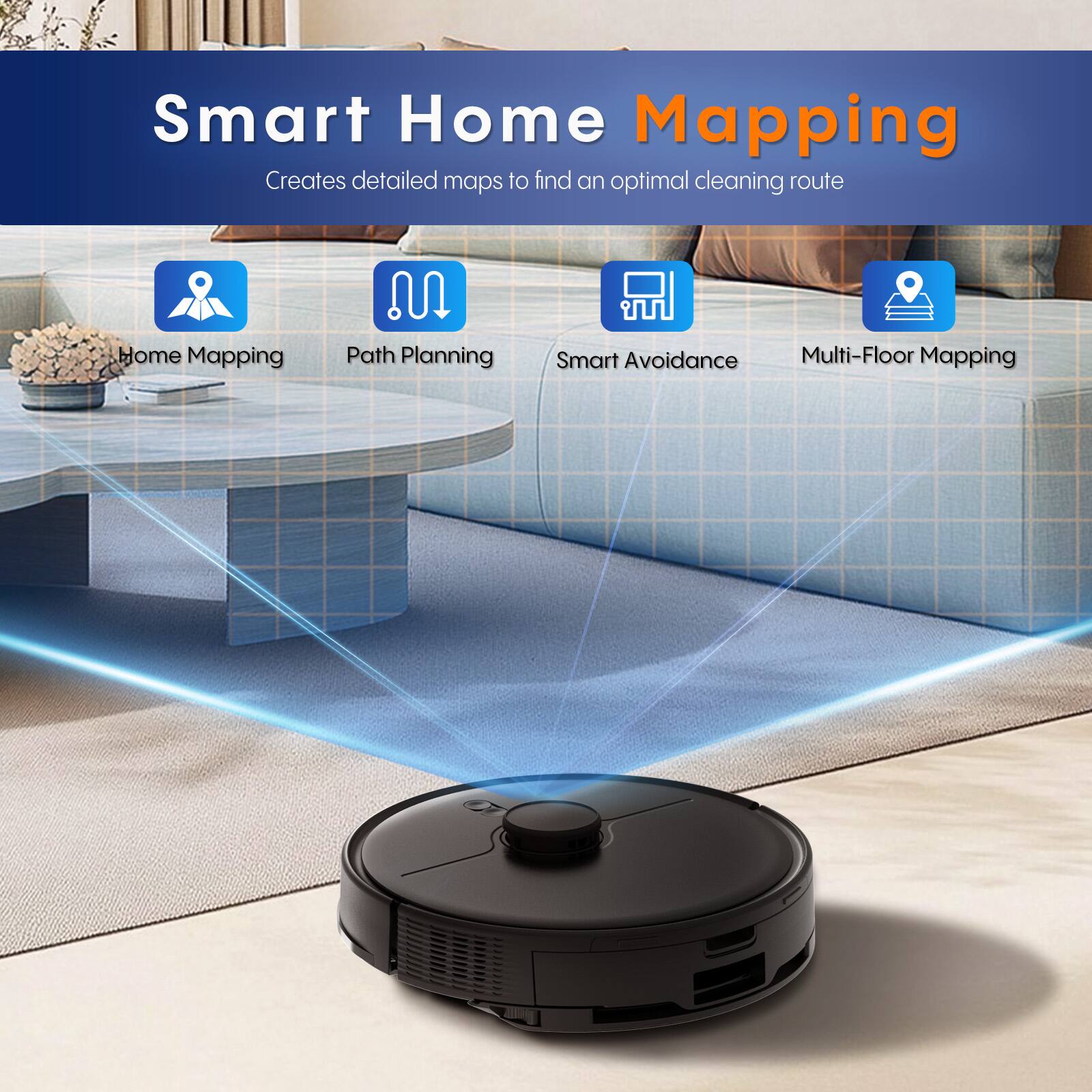 Smart Home Mapping  
Creates detailed maps to find an optimal cleaning route  

- Home Mapping  
- Path Planning  
- Smart Avoidance  
- Multi-Floor Mapping