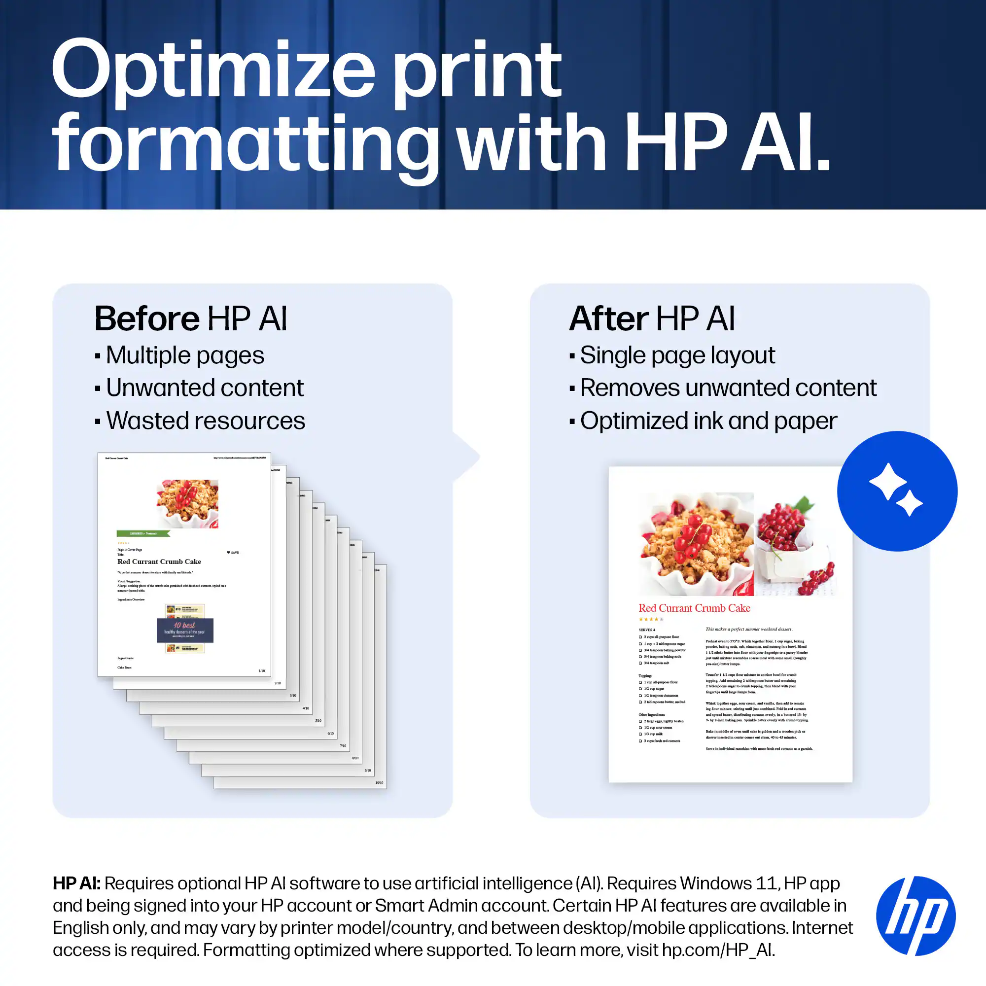 Optimize print formatting with HP AI.

Before HP AI
- Multiple pages
- Unwanted content
- Wasted resources

After HP AI
- Single page layout
- Removes unwanted content
- Optimized ink and paper

HP AI: Requires optional HP AI software to use artificial intelligence (AI). Requires Windows 11, HP app and being signed into your HP account or Smart Admin account. Certain HP AI features are available in access English only, and may vary by printer model/country, and between desktop/mobile applications. Internet access is required. To learn more, visit hp.com/HP_AI.