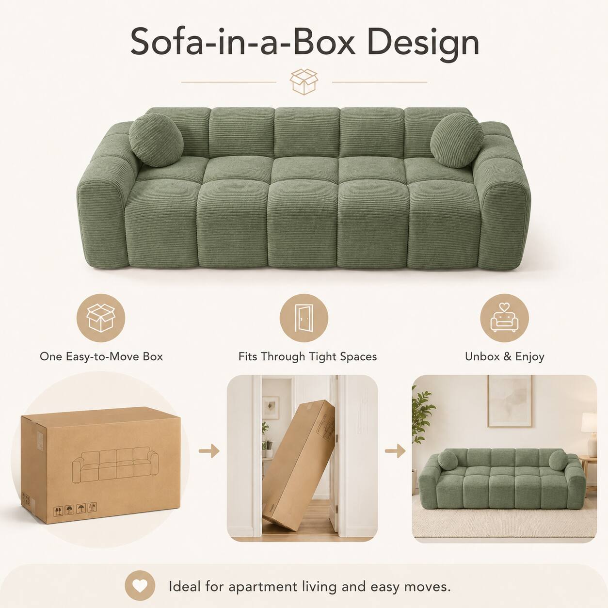 Sofa-in-a-Box Design

One Easy-to-Move Box
Fits Through Tight Spaces
Unbox & Enjoy

Ideal for apartment living and easy moves.