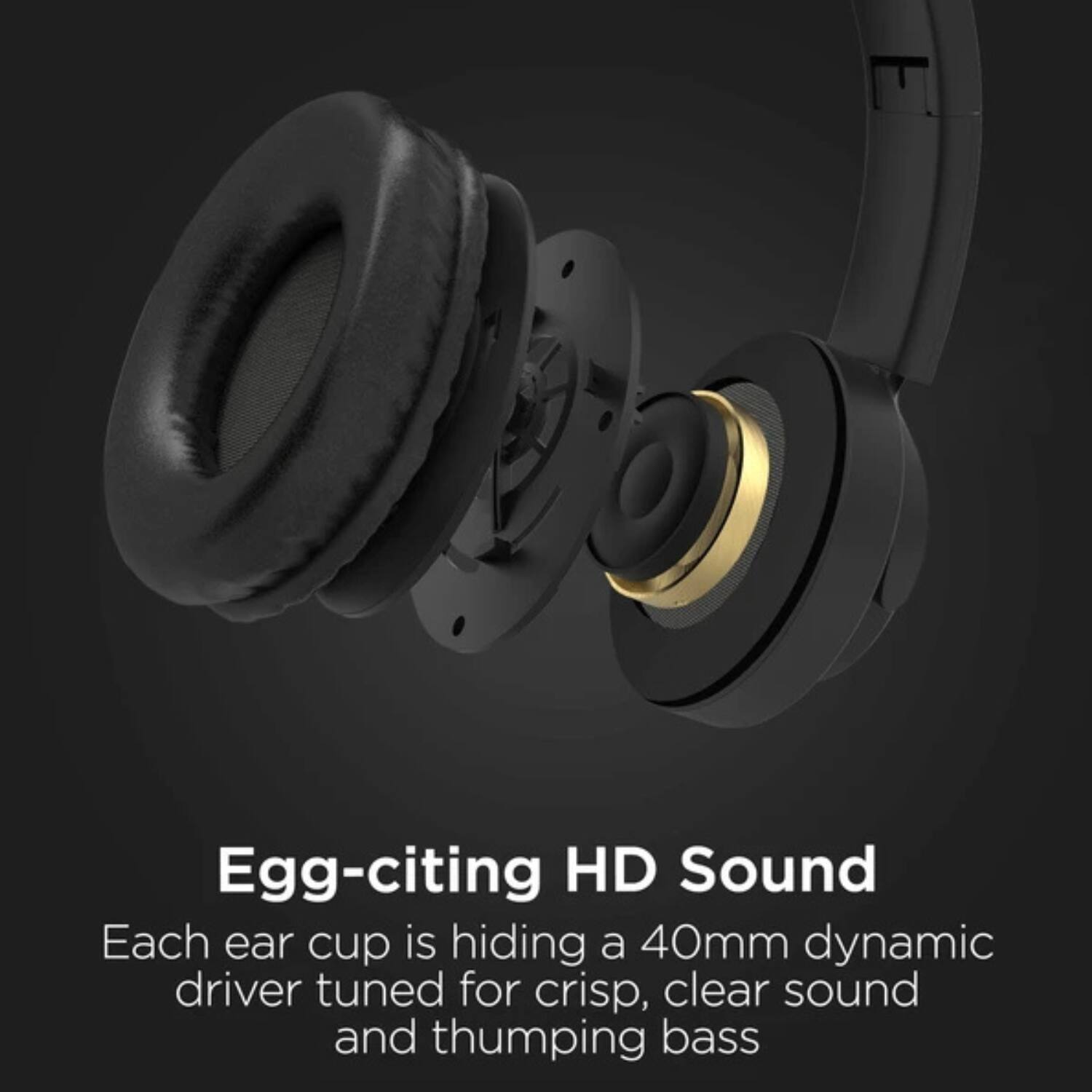 Egg-citing HD Sound

Each ear cup is hiding a 40mm dynamic driver tuned for crisp, clear sound and thumping bass