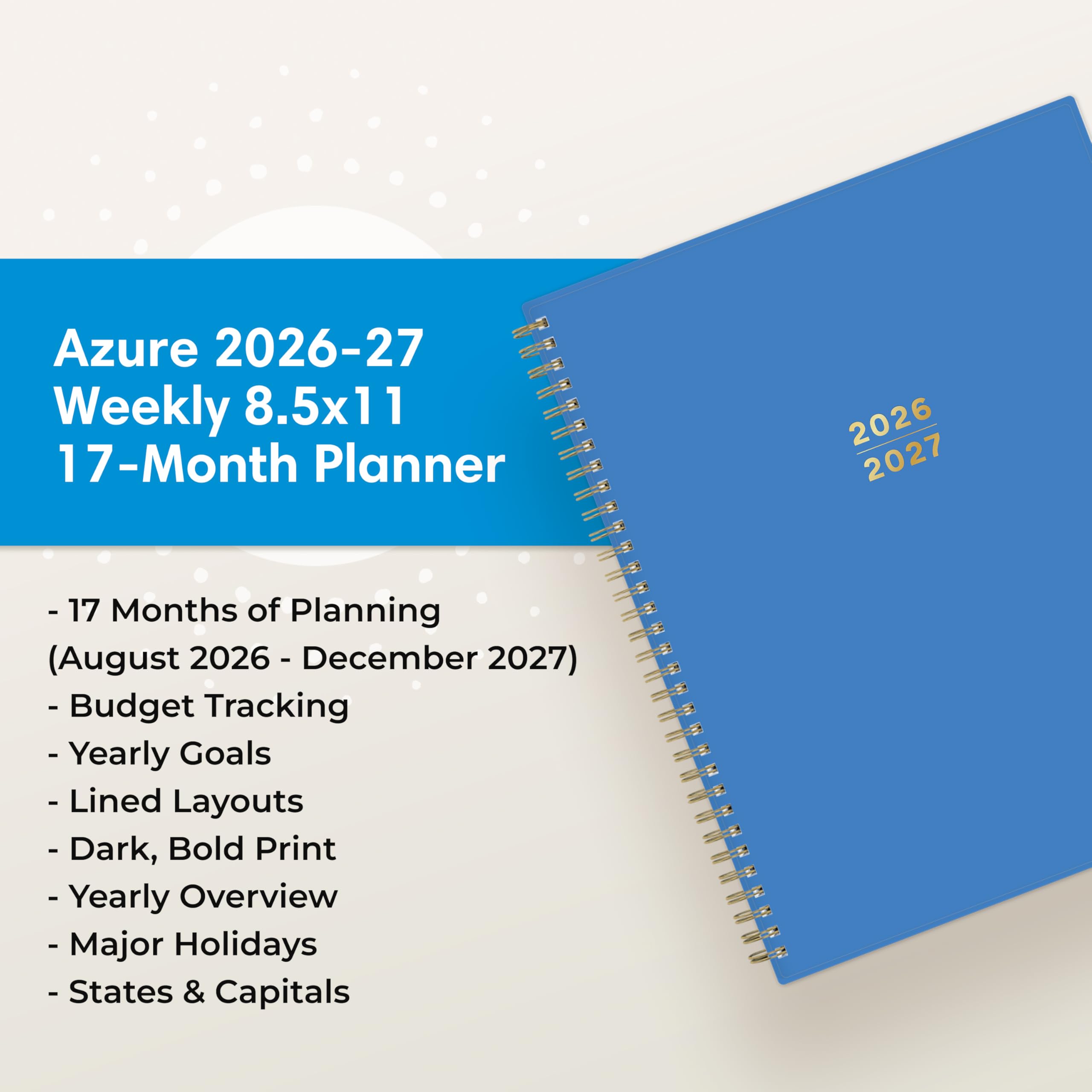 Azure 2026-27 Weekly 8.5x11 17-Month Planner

2026 2027

- 17 Months of Planning (August 2026 - December 2027)
- Budget Tracking
- Yearly Goals
- Lined Layouts
- Dark, Bold Print
- Yearly Overview
- Major Holidays
- States & Capitals