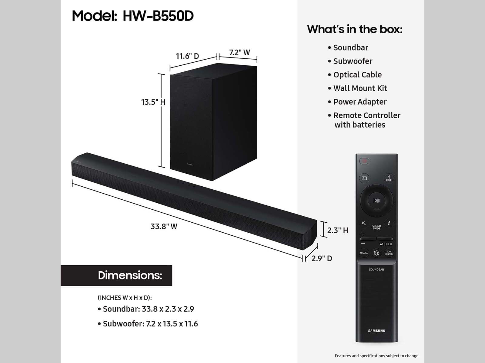 Model: HW-B550D
What's in the box:
13.5" H 11.6" D 7.2" W
Soundbar
Subwoofer
Optical Cable
Wall Mount Kit
Power Adapter
Remote Controller with batteries
Dimensions:
SOUNDBAR (INCHES W x H x D):
Soundbar: 33.8 x 2.3 x 2.9
Subwoofer: 7.2 x 13.5 x 11.6
Samsung
Features and specifications subject to change.