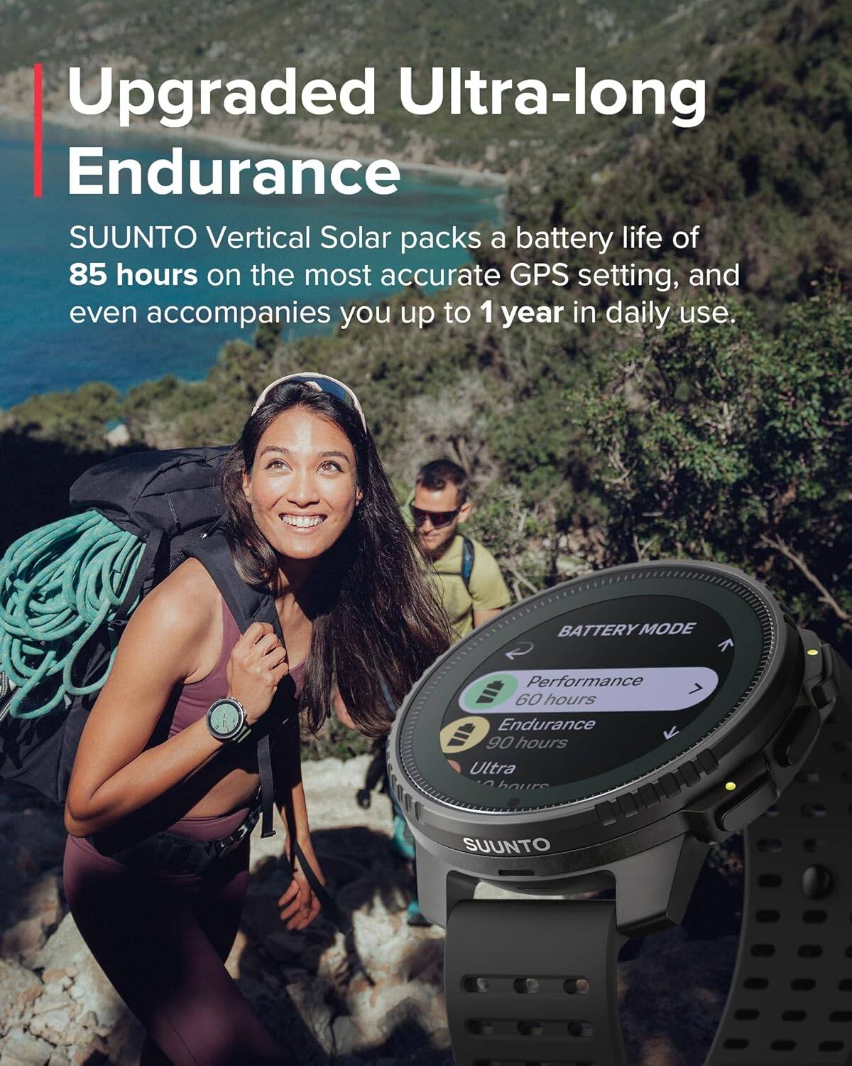 Upgraded Ultra-long Endurance

SUUNTO Vertical Solar packs a battery life of 85 hours on the most accurate GPS setting, and even accompanies you up to 1 year in daily use.

BATTERY MODE

Performance 60 hours

Endurance 90 hours

Ultra ? hours